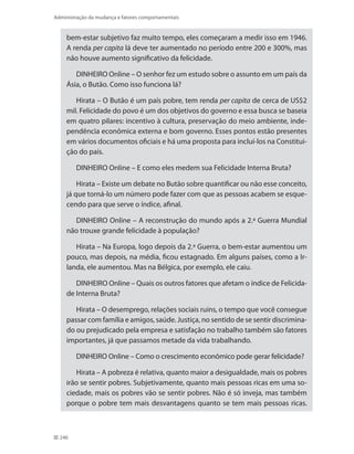 246
Administração da mudança e fatores comportamentais
bem-estar subjetivo faz muito tempo, eles começaram a medir isso em 1946.
A renda per capita lá deve ter aumentado no período entre 200 e 300%, mas
não houve aumento significativo da felicidade.
DINHEIRO Online – O senhor fez um estudo sobre o assunto em um país da
Ásia, o Butão. Como isso funciona lá?
Hirata – O Butão é um país pobre, tem renda per capita de cerca de US$2
mil. Felicidade do povo é um dos objetivos do governo e essa busca se baseia
em quatro pilares: incentivo à cultura, preservação do meio ambiente, inde-
pendência econômica externa e bom governo. Esses pontos estão presentes
em vários documentos oficiais e há uma proposta para incluí-los na Constitui-
ção do país.
DINHEIRO Online – E como eles medem sua Felicidade Interna Bruta?
Hirata – Existe um debate no Butão sobre quantificar ou não esse conceito,
já que torná-lo um número pode fazer com que as pessoas acabem se esque-
cendo para que serve o índice, afinal.
DINHEIRO Online – A reconstrução do mundo após a 2.ª Guerra Mundial
não trouxe grande felicidade à população?
Hirata – Na Europa, logo depois da 2.ª Guerra, o bem-estar aumentou um
pouco, mas depois, na média, ficou estagnado. Em alguns países, como a Ir-
landa, ele aumentou. Mas na Bélgica, por exemplo, ele caiu.
DINHEIRO Online – Quais os outros fatores que afetam o índice de Felicida-
de Interna Bruta?
Hirata – O desemprego, relações sociais ruins, o tempo que você consegue
passar com família e amigos, saúde. Justiça, no sentido de se sentir discrimina-
do ou prejudicado pela empresa e satisfação no trabalho também são fatores
importantes, já que passamos metade da vida trabalhando.
DINHEIRO Online – Como o crescimento econômico pode gerar felicidade?
Hirata – A pobreza é relativa, quanto maior a desigualdade, mais os pobres
irão se sentir pobres. Subjetivamente, quanto mais pessoas ricas em uma so-
ciedade, mais os pobres vão se sentir pobres. Não é só inveja, mas também
porque o pobre tem mais desvantagens quanto se tem mais pessoas ricas.
 