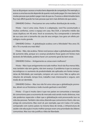 Administração da mudança e fatores comportamentais
247
Issosedáporqueoacessoamuitosbensdependedecompetição.Porexemplo,o
acesso aumaboaescoladependede quanto vocêpodepagar. Em meu bairro, há
muitas pessoas que podem pagar mais do que eu. O acesso a determinados bens
fica mais difícil quando há mais pessoas que tem mais dinheiro do que outras.
DINHEIRO Online – Precisamos ter uma melhor distribuição de renda...
Hirata – Isso é uma coisa. Outra é a adaptação, você fica acostumado a
muitos confortos, como o espaço em casa. Nos EUA, o tamanho médio das
casas duplicou em 40 anos. Você se acostuma, fica comparando o tamanho
de sua casa com o tamanho da casa de seus amigos. Isso gera um efeito psi-
cológico muito grande.
DINHEIRO Online – A globalização acabou com a felicidade? Nos anos 50,
60 e 70 o mundo era mais feliz?
Hirata – Não, não acabou.Talvez você possa culpar a globalização pela falta
de aumento dela, porque se o avanço produtivo fosse gasto em fontes mais
duráveis de felicidade, poderia haver um aumento geral do bem-estar.
DINHEIRO Online – Antigamente as coisas eram melhores?
Hirata – Não é que antigamente era tudo melhor.Você não fica menos feliz,
mas também não tem ganho, não tem avanço. O problema é que os avanços
tecnológicos e o aumento da produtividade são aplicados em fontes tempo-
rárias de felicidade, por exemplo, comprar um carro novo. Não se aplica em
relações de amizade, tempo livre, trabalho mais interessante e seguro, sem
medo de ser demitido.
DINHEIRO Online – Mas isso não foi uma coisa que a globalização prome-
teu, abram-se as fronteiras e todo mundo ganhará e será feliz?
Hirata – O que é muito claro é que nos países ex-comunistas a transição
do comunismo para a economia de mercado está sendo muito dolorosa, mas
não podemos especular e dizer que a globalização está provocando isso na
vida das pessoas.Também não estou dizendo que comunismo é bom, não sou
amigo do comunismo. Mas você vê, por exemplo, que em Cuba e Sri Lanka,
comparado com outros países na mesma faixa de renda, a infraestrutura de
saúde e de educação é muito melhor porque eram uma prioridade dos líderes
comunistas. Mas isso não justifica a falta de liberdade.
 