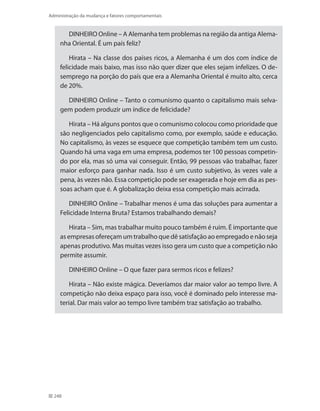248
Administração da mudança e fatores comportamentais
DINHEIRO Online – A Alemanha tem problemas na região da antiga Alema-
nha Oriental. É um país feliz?
Hirata – Na classe dos países ricos, a Alemanha é um dos com índice de
felicidade mais baixo, mas isso não quer dizer que eles sejam infelizes. O de-
semprego na porção do país que era a Alemanha Oriental é muito alto, cerca
de 20%.
DINHEIRO Online – Tanto o comunismo quanto o capitalismo mais selva-
gem podem produzir um índice de felicidade?
Hirata – Há alguns pontos que o comunismo colocou como prioridade que
são negligenciados pelo capitalismo como, por exemplo, saúde e educação.
No capitalismo, às vezes se esquece que competição também tem um custo.
Quando há uma vaga em uma empresa, podemos ter 100 pessoas competin-
do por ela, mas só uma vai conseguir. Então, 99 pessoas vão trabalhar, fazer
maior esforço para ganhar nada. Isso é um custo subjetivo, às vezes vale a
pena, às vezes não. Essa competição pode ser exagerada e hoje em dia as pes-
soas acham que é. A globalização deixa essa competição mais acirrada.
DINHEIRO Online – Trabalhar menos é uma das soluções para aumentar a
Felicidade Interna Bruta? Estamos trabalhando demais?
Hirata – Sim, mas trabalhar muito pouco também é ruim. É importante que
as empresas ofereçam um trabalho que dê satisfação ao empregado e não seja
apenas produtivo. Mas muitas vezes isso gera um custo que a competição não
permite assumir.
DINHEIRO Online – O que fazer para sermos ricos e felizes?
Hirata – Não existe mágica. Deveríamos dar maior valor ao tempo livre. A
competição não deixa espaço para isso, você é dominado pelo interesse ma-
terial. Dar mais valor ao tempo livre também traz satisfação ao trabalho.
 