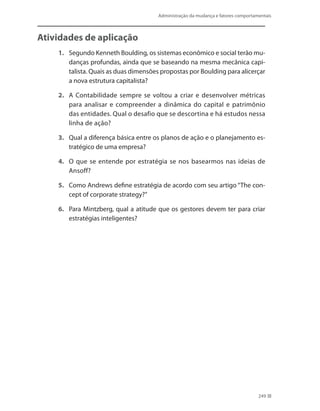 Administração da mudança e fatores comportamentais
249
Atividades de aplicação
1.	 Segundo Kenneth Boulding, os sistemas econômico e social terão mu-
danças profundas, ainda que se baseando na mesma mecânica capi-
talista. Quais as duas dimensões propostas por Boulding para alicerçar
a nova estrutura capitalista?
2.	 A Contabilidade sempre se voltou a criar e desenvolver métricas
para analisar e compreender a dinâmica do capital e patrimônio
das entidades. Qual o desafio que se descortina e há estudos nessa
linha de ação?
3.	 Qual a diferença básica entre os planos de ação e o planejamento es-
tratégico de uma empresa?
4.	 O que se entende por estratégia se nos basearmos nas ideias de
Ansoff?
5.	 Como Andrews define estratégia de acordo com seu artigo “The con-
cept of corporate strategy?”
6.	 Para Mintzberg, qual a atitude que os gestores devem ter para criar
estratégias inteligentes?
 