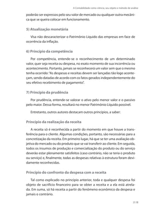 A Contabilidade como ciência, seu objeto e método de análise
25
poderão ser expressos pelo seu valor de mercado ou qualquer outra mecâni-
ca que se queira colocar em funcionamento.
5) Atualização monetária
Visa não descaracterizar o Patrimônio Líquido das empresas em face de
ocorrência da inflação.
6) Princípio da competência
Por competência, entende-se o reconhecimento de um determinado
valor, quer seja receita ou despesa, no exato momento de sua incorrência ou
acontecimento. Portanto, jamais se reconhecerá um valor sem que o mesmo
tenha ocorrido:“As despesas e receitas devem ser lançadas tão logo aconte-
çam, sendo datadas de acordo com os fatos gerados independentemente do
seu efetivo recebimento de pagamento”.
7) Princípio da prudência
Por prudência, entende-se valorar o ativo pelo menor valor e o passivo
pelo maior. Dessa forma, resultará no menor Patrimônio Líquido possível.
Entretanto, outros autores destacam outros princípios, a saber:
Princípio da realização da receita
A receita só é reconhecida a partir do momento em que houve a trans-
ferência para o cliente. Algumas condições, portanto, são necessárias para a
concretização da receita. Em primeiro lugar, há que se ter uma avaliação ob-
jetiva do mercado ou do produto que se vai transferir ao cliente. Em seguida,
todos os insumos de produção e comercialização do produto ou do serviço
deverão estar plenamente satisfeitos (caso contrário, não se teria o produto
ou serviço) e, finalmente, todas as despesas relativas à estrutura foram devi-
damente reconhecidas.
Princípio do confronto da despesa com a receita
Tal como explicado no princípio anterior, toda e qualquer despesa foi
objeto de sacrifício financeiro para se obter a receita e a ela está atrela-
da. Em suma, só há receita a partir do fenômeno econômico da despesa e
jamais o contrário.
 