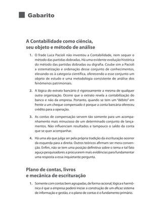 Gabarito
A Contabilidade como ciência,
seu objeto e método de análise
1. 	 O frade Luca Pacioli não inventou a Contabilidade, nem sequer o
método das partidas dobradas. Há uma evidente evolução histórica
do método das partidas dobradas ou digrafia. Coube sim a Pacioli
a sistematização e ordenação desse conjunto de conhecimentos,
elevando-os à categoria científica, oferecendo a esse conjunto um
objeto de estudo e uma metodologia consistente de análise dos
fenômenos patrimoniais.
2. 	 A lógica do extrato bancário é rigorosamente a mesma de qualquer
outra organização. Ocorre que o extrato revela a contabilização do
banco e não da empresa. Portanto, quando se tem um “débito” em
frente a um cheque compensado é porque a conta bancária ofereceu
crédito para a operação.
3. 	 As contas de compensação servem tão somente para um acompa-
nhamento mais minucioso de um determinado conjunto de lança-
mentos. Não influenciam resultados e tampouco o saldo da conta
que se quer acompanhar.
4. 	 Há uma ala que julga ser pela própria tradição da escrituração ocorrer
da esquerda para a direita. Outros teóricos afirmam ser mera conven-
ção. Enfim, não se tem uma posição definitiva sobre o tema e tal fato
aguça pesquisadores a procurarem mais evidências para fundamentar
uma resposta a essa inquietante pergunta.
Plano de contas, livros
e mecânica de escrituração
1. 	 Somentecomcontasbemagrupadas,deformaracional,lógicaeharmô-
nica é que a empresa poderá iniciar a construção de um eficaz sistema
de informação e gestão, e o plano de contas é o fundamento primário.
 