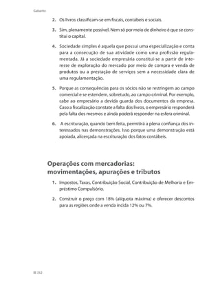 252
Gabarito
2. 	 Os livros classificam-se em fiscais, contábeis e sociais.
3. 	 Sim, plenamente possível. Nem só por meio de dinheiro é que se cons-
titui o capital.
4. 	 Sociedade simples é aquela que possui uma especialização e conta
para a consecução de sua atividade como uma profissão regula-
mentada. Já a sociedade empresária constitui-se a partir de inte-
resse de exploração do mercado por meio de compra e venda de
produtos ou a prestação de serviços sem a necessidade clara de
uma regulamentação.
5. 	 Porque as consequências para os sócios não se restringem ao campo
comercial e se estendem, sobretudo, ao campo criminal. Por exemplo,
cabe ao empresário a devida guarda dos documentos da empresa.
Caso a fiscalização constate a falta dos livros, o empresário responderá
pela falta dos mesmos e ainda poderá responder na esfera criminal.
6.	 A escrituração, quando bem feita, permitirá a plena confiança dos in-
teressados nas demonstrações. Isso porque uma demonstração está
apoiada, alicerçada na escrituração dos fatos contábeis.
Operações com mercadorias:
movimentações, apurações e tributos
1. 	 Impostos, Taxas, Contribuição Social, Contribuição de Melhoria e Em-
préstimo Compulsório.
2. 	 Construir o preço com 18% (alíquota máxima) e oferecer descontos
para as regiões onde a venda incida 12% ou 7%.
 