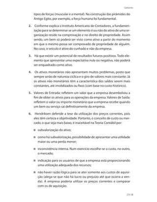 Gabarito
255
tipos de forças (muscular e a mental). Na construção das pirâmides do
Antigo Egito, por exemplo, a força humana foi fundamental.
2.	 Conforme explica o Instituto Americano de Contadores, a fundamen-
tação para se determinar se um elemento é ou não do ativo de uma or-
ganização reside na comprovação e no direito de propriedade. Assim
sendo, um bem só poderá ser visto como ativo a partir do momento
em que o mesmo possa ser comprovado de propriedade de alguém.
No caso, o veículo é ativo do cunhado e não da empresa.
3.	 Há que existir um potencial de resultados futuros positivos. Todo ele-
mento que apresentar uma expectativa nula ou negativa, não poderá
ser enquadrado como ativo.
4.	 Os ativos monetários não apresentam muitos problemas, posto que
sempre serão de natureza cíclica e o giro de valores mais constante. Já
os ativos não monetários têm a característica dos saldos serem mais
constantes, até imobilizados ou fixos (com base no custo histórico).
5. 	 Valores de Entrada: refletem um valor que a empresa desembolsou a
fim de obter os ativos para as operações da empresa. Valores de Saída:
refletem o valor ou importe monetário que a empresa recebe quando
um bem ou serviço sai definitivamente da empresa.
6.	 Hendriksen defende a tese da utilização dos preços correntes, pois
eles têm certeza e objetividade. Portanto, o conceito de custo ou mer-
cado, o que seja mais baixo, é inaceitável na Teoria Contábil por:
subvalorização do ativo;
como há subvalorização, possibilidade de apresentar uma utilidade
maior ou uma perda menor;
inconsistência interna. Num exercício escolhe-se o custo, no outro,
o mercado;
indicação para os usuários de que a empresa está proporcionando
uma utilização adequada dos recursos;
não haver razão lógica para se ater somente aos custos de aquisi-
ção (alega-se que não há lucro ou prejuízo até que ocorra a ven-
da). A empresa poderia utilizar os preços correntes e comparar
com os de aquisição.
 