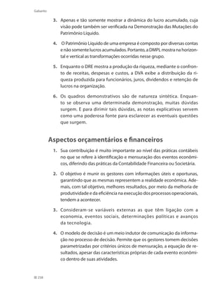 258
Gabarito
3. 	 Apenas e tão somente mostrar a dinâmica do lucro acumulado, cuja
visão pode também ser verificada na Demonstração das Mutações do
Patrimônio Líquido.
4.	 O Patrimônio Líquido de uma empresa é composto por diversas contas
e não somente lucros acumulados. Portanto, a DMPL mostra na horizon-
tal e vertical as transformações ocorridas nesse grupo.
5. 	 Enquanto o DRE mostra a produção da riqueza, mediante o confron-
to de receitas, despesas e custos, a DVA exibe a distribuição da ri-
queza produzida para funcionários, juros, dividendos e retenção de
lucros na organização.
6. 	 Os quadros demonstrativos são de natureza sintética. Enquan-
to se observa uma determinada demonstração, muitas dúvidas
surgem. E para dirimir tais dúvidas, as notas explicativas servem
como uma poderosa fonte para esclarecer as eventuais questões
que surgem.
Aspectos orçamentários e financeiros
1. 	 Sua contribuição é muito importante ao nível das práticas contábeis
no que se refere à identificação e mensuração dos eventos econômi-
cos, diferindo das práticas da Contabilidade Financeira ou Societária.
2. 	 O objetivo é munir os gestores com informações úteis e oportunas,
garantindo que as mesmas representem a realidade econômica. Ade-
mais, com tal objetivo, melhores resultados, por meio da melhoria de
produtividade e da eficiência na execução dos processos operacionais,
tendem a acontecer.
3. 	 Consideram-se variáveis externas as que têm ligação com a
economia, eventos sociais, determinações políticas e avanços
da tecnologia.
4. 	 O modelo de decisão é um meio indutor de comunicação da informa-
ção no processo de decisão. Permite que os gestores tomem decisões
parametrizadas por critérios únicos de mensuração, a equação de re-
sultados, apesar das características próprias de cada evento econômi-
co dentro de suas atividades.
 