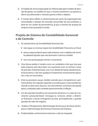 Gabarito
259
5. 	 O modelo de mensuração pode ser influenciado pelo modelo de deci-
são do gestor, na medida em que o mesmo transforme sua postura e
altere suas demandas e certezas quanto a fatos e objetos.
6. 	 A missão deve refletir o conhecimento por parte da organização das
necessidades e desejos do mercado consumidor de seus produtos, e
deve ter um caráter de permanência, já que a maneira de atuação da
empresa está associada à missão.
Projeto de Sistema de Contabilidade Gerencial
e de Controle
1. 	 As características da Contabilidade Gerencial são:
não segue as mesmas regras da Contabilidade Financeira ou Fiscal;
possui regras próprias para cada empresa, com o objetivo de torná-
la palatável àqueles que não dominam a ciência contábil;
tem uma preocupação central: o orçamento.
2.	 Uma dessas piadas é tratada como um verdadeiro mito que reza que
toda empresa séria deve fazer um orçamento com no mínimo 5 anos
de previsão. Evidentemente, isso é um ditado de faceta absolutamen-
te burocrática e não tem qualquer fundamento minimamente plausí-
vel, a não ser burocrático.
3.	 Entre as prováveis causas, Gordon assinala que a má gerência é a pri-
meira da lista. Em seguida, expande sua análise para o macroambiente,
citando as altas taxas de juros, sem precedentes na história até aquela
época, avalizadas pelo combate governamental à inflação.
4. 	 Um dos grandes benefícios do orçamento dinâmico é a visão do cres-
cimento autossustentável. Consegue-se, inclusive, atrelar a dinâmi-
ca financeira a temas emergentes da área, principalmente, a grande
questão do valor do negócio.
5.	 Análise e Planejamento; Administração de Estrutura de Ativos da Em-
presa e Administração da Estrutura Financeira da Empresa.
6. 	 Produtividade, conhecimento intensivo e ciência integrada.
 