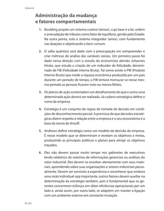 260
Gabarito
Administração da mudança
e fatores comportamentais
1. 	 Boulding propõe um sistema coativo (temor), cuja base é a lei, ordem
e arrecadação de tributos como fator de equilíbrio, gerido pelo Estado.
Na outra ponta, está o sistema integrador (amor), com fundamento
nas doações e objetivando o bem comum.
2. 	 O salto quântico será dado com a preocupação em compreender e
criar métricas de análise das variáveis sociais. Um primeiro passo foi
dado nessa direção com o estudo do economista alemão Johannes
Hirata, que estuda a criação de um indicador de felicidade, denomi-
nado de FIB (Felicidade Interna Bruta). Tal como existe o PIB (Produto
Interno Bruto) que mede a riqueza econômica produzida por um país
durante um período de tempo, o FIB tentará mensurar se nesse mes-
mo período as pessoas ficaram mais ou menos felizes.
3.	 Os planos de ação contemplam um detalhamento do que e como uma
determinada ação deverá ser realizada. Já o plano estratégico define o
rumo da empresa.
4. 	 Estratégia é um conjunto de regras de tomada de decisão em condi-
ções de desconhecimento parcial. A premissa de que decisões estraté-
gicas dizem respeito à relação entre a empresa e o seu ecossistema é a
base da teoria de Ansoff.
5. 	 Andrews define estratégia como um modelo de decisão da empresa.
É nesse modelo que se determinam e revelam os objetivos e metas,
produzindo as principais políticas e planos para atingir os objetivos
traçados.
6. 	 Eles não devem passar muito tempo nos gabinetes de executivos
lendo relatórios de sistemas de informações gerencias ou análises do
setor industrial. Eles devem se envolver atentamente com seus mate-
riais, aprendendo sobre suas organizações e setores industriais pesso-
almente. Devem ser sensíveis à experiência e reconhecer que embora
uma visão individual seja importante, outros fatores devem auxiliar na
determinação da estratégia também, pois é fundamental que os ge-
rentes concentrem esforços em obter eficiências operacionais por um
lado e, ainda assim, por outro lado, se adaptem em manter a ligação
com um ambiente externo em constante mutação.
 