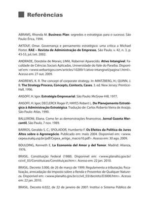 Referências
ABRAMS, Rhonda M. Business Plan: segredos e estratégias para o sucesso. São
Paulo: Érica, 1994.
AKTOUF, Omar. Governança e pensamento estratégico: uma crítica a Michael
Porter. RAE – Revista de Administração de Empresas, São Paulo, v. 42, n. 3, p.
43-53, jul./set. 2002.
ANDRADE, Dorotéia de Morais; LIMA, Robernei Aparecido. Ativo Intangível. Fa-
culdade de Ciências Sociais Aplicadas, Universidade do Vale do Paraíba. Disponí-
vel em: www.webartigos.com/articles/10289/1/ativo-intangivel/pagina1.html.
Acesso em: 27 out. 2009.
ANDREWS, K. R. The concept of corporate strategy. In: MINTZBERG, H.; QUINN, J.
B. The Strategy Process, Concepts, Contexts, Cases. 3. ed. New Jersey: Prentice-
Hall, 1996.
ANSOFF, H. Igor. Estratégia Empresarial. São Paulo: McGraw-Hill, 1977.
ANSOFF, H. Igor; DECLERCK Roger P.; HAYES Robert L. Do Planejamento Estraté-
gico à Administração Estratégica. Tradução de: Carlos Roberto Vieira de Araújo.
São Paulo: Atlas, 1990.
BALLERONI, Eliana. Como ler as demonstrações financeiras. Jornal Gazeta Mer-
cantil, São Paulo, 7 nov. 1989.
BARROS, Geraldo S. C.; SPOLADOR, Humberto F. Os Efeitos da Política de Juros
Altos sobre o Agronegócio. Publicado em: maio 2004. Disponível em: www.
cepea.esalq.usp.br/pdf/Cepea_artigo_macro10.pdf. Acesso em: 30 ago. 2009.
BOULDING, Kenneth E. La Economía del Amor y del Temor. Madrid: Alianza,
1976.
BRASIL. Constituição Federal (1988). Disponível em: www.planalto.gov.br/
ccivil_03/Constituicao/Constituiçao.htm. Acesso em: 22 jan. 2010.
BRASIL. Decreto 3.000, de 26 de março de 1999. Regulamenta a tributação, fisca-
lização, arrecadação do Imposto sobre a Renda e Proventos de Qualquer Nature-
za. Disponível em: www.planalto.gov.br/ccivil_03/decreto/D3000.htm. Acesso
em: 22 jan. 2010.
BRASIL. Decreto 6.022, de 22 de janeiro de 2007. Institui o Sistema Público de
 