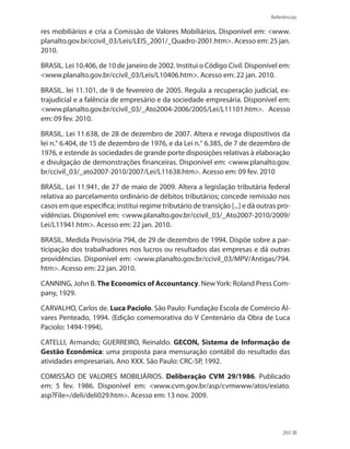 Referências
265
res mobiliários e cria a Comissão de Valores Mobiliários. Disponível em: www.
planalto.gov.br/ccivil_03/Leis/LEIS_2001/_Quadro-2001.htm. Acesso em: 25 jan.
2010.
BRASIL. Lei 10.406, de 10 de janeiro de 2002. Institui o Código Civil. Disponível em:
www.planalto.gov.br/ccivil_03/Leis/L10406.htm. Acesso em: 22 jan. 2010.
BRASIL. lei 11.101, de 9 de fevereiro de 2005. Regula a recuperação judicial, ex-
trajudicial e a falência de empresário e da sociedade empresária. Disponível em:
www.planalto.gov.br/ccivil_03/_Ato2004-2006/2005/Lei/L11101.htm. Acesso
em: 09 fev. 2010.
BRASIL. Lei 11.638, de 28 de dezembro de 2007. Altera e revoga dispositivos da
lei n.° 6.404, de 15 de dezembro de 1976, e da Lei n.° 6.385, de 7 de dezembro de
1976, e estende às sociedades de grande porte disposições relativas à elaboração
e divulgação de demonstrações financeiras. Disponível em: www.planalto.gov.
br/ccivil_03/_ato2007-2010/2007/Lei/L11638.htm. Acesso em: 09 fev. 2010
BRASIL. Lei 11.941, de 27 de maio de 2009. Altera a legislação tributária federal
relativa ao parcelamento ordinário de débitos tributários; concede remissão nos
casos em que especifica; institui regime tributário de transição [...] e dá outras pro-
vidências. Disponível em: www.planalto.gov.br/ccivil_03/_Ato2007-2010/2009/
Lei/L11941.htm. Acesso em: 22 jan. 2010.
BRASIL. Medida Provisória 794, de 29 de dezembro de 1994. Dispõe sobre a par-
ticipação dos trabalhadores nos lucros ou resultados das empresas e dá outras
providências. Disponível em: www.planalto.gov.br/ccivil_03/MPV/Antigas/794.
htm. Acesso em: 22 jan. 2010.
CANNING, John B. The Economics of Accountancy. NewYork: Roland Press Com-
pany, 1929.
CARVALHO, Carlos de. Luca Paciolo. São Paulo: Fundação Escola de Comércio Ál-
vares Penteado, 1994. (Edição comemorativa do V Centenário da Obra de Luca
Paciolo: 1494-1994).
CATELLI, Armando; GUERREIRO, Reinaldo. GECON, Sistema de Informação de
Gestão Econômica: uma proposta para mensuração contábil do resultado das
atividades empresariais. Ano XXX. São Paulo: CRC-SP, 1992.
COMISSÃO DE VALORES MOBILIÁRIOS. Deliberação CVM 29/1986. Publicado
em: 5 fev. 1986. Disponível em: www.cvm.gov.br/asp/cvmwww/atos/exiato.
asp?File=/deli/deli029.htm. Acesso em: 13 nov. 2009.
 
