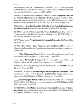266
Referências
CONSELHO FEDERAL DE CONTABILIDADE. Resolução CFC n.° 750/93 - Princípios
Fundamentais de Contabilidade. Disponível em: www.portaldecontabilidade.
com.br/nbc/res750.htm. Acesso em: 09 fev. 2010.
CORSEUIL, Carlos Henrique; CARNEIRO, Francisco Galrão. Os Impactos do Salá-
rio Mínimo sobre Emprego e Salários no Brasil: evidências a partir de dados
longitudinais e séries temporais. Publicado em: dez. 2001. Disponível em: http://
desafios2.ipea.gov.br/pub/td/2001/td_0849.pdf. Acesso em: 30 ago. 2009.
CRUZ, Rozany I. Uma Contribuição à Definição de um Modelo Conceitual para
Gestão Econômica. Dissertação de mestrado. São Paulo: FEA/USP, 1991.
EJNISMAN, Marcela Waksman; LUCHESI, Thiago. Contabilidade. Disponível em:
www.revistapropriedade.com.br/conteudo.asp?qs_str_ID_AREA=5qs_id_
texto=821. Acesso em: 3 nov. 2009.
GITMAN, Lawrence J. Princípios de Administração Financeira. São Paulo: Edito-
ra Harbra, 1997.
GOMES, Adriano. Qual o Lucro Necessário para sua Empresa? Disponível em:
http://redeglobo.globo.com/Pegn.globo.com/upload/Lucro.doc. Acesso em:
27 out. 2009.
_____. Valor Adicionado. Disponível em: www.sebrae-sc.com.br/newart/mos-
trar_materia.asp?cd_noticia=2995. Acesso em: 11 nov. 2009.
_____. Valor Adicionado II. Disponível em: www.sebrae-sc.com.br/newart/
mostrar_materia.asp?cd_noticia=2996. Acesso em: 11 nov. 2009.
GORDON, M. J. Towards a theory of financial distress, The Journal of Finance, n.
26, p. 347-356, maio 1971.
GRUPO PÃO DE AÇÚCAR. Demonstrações das Mutações do Patrimônio Líqui-
do. Exercícios findos em 31 de dezembro de 2008 e 2007. Disponível em: www.
gpari.com.br/RAO/2008/port/df/03.htm. Acesso em: 9 nov. 2009.
_____. Demonstrações doValor Adicionado. Exercícios findos em 31 de dezem-
bro de 2008 e 2007. Disponível em: www.gpari.com.br/RAO/2008/port/df/05.
htm. Acesso em: 9 nov. 2009.
GUERREIRO, Reinaldo. Modelo Conceitual de Sistema de Informação de Gestão
Econômica: uma contribuição à teoria da comunicação da Contabilidade. Tese
(Doutorado). São Paulo: FEA/USP, 1989.
 