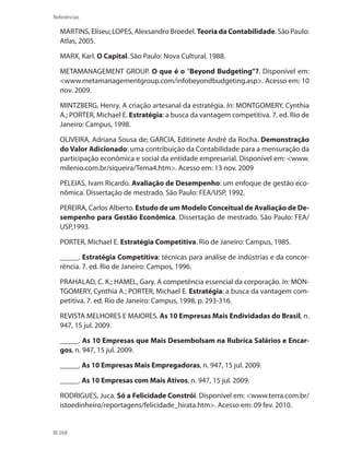 268
Referências
MARTINS, Eliseu; LOPES, Alexsandro Broedel. Teoria da Contabilidade. São Paulo:
Atlas, 2005.
MARX, Karl. O Capital. São Paulo: Nova Cultural, 1988.
METAMANAGEMENT GROUP. O que é o “Beyond Budgeting”?. Disponível em:
www.metamanagementgroup.com/infobeyondbudgeting.asp. Acesso em: 10
nov. 2009.
MINTZBERG, Henry. A criação artesanal da estratégia. In: MONTGOMERY, Cynthia
A.; PORTER, Michael E. Estratégia: a busca da vantagem competitiva. 7. ed. Rio de
Janeiro: Campus, 1998.
OLIVEIRA, Adriana Sousa de; GARCIA, Editinete André da Rocha. Demonstração
do Valor Adicionado: uma contribuição da Contabilidade para a mensuração da
participação econômica e social da entidade empresarial. Disponível em: www.
milenio.com.br/siqueira/Tema4.htm. Acesso em: 13 nov. 2009
PELEIAS, Ivam Ricardo. Avaliação de Desempenho: um enfoque de gestão eco-
nômica. Dissertação de mestrado. São Paulo: FEA/USP, 1992.
PEREIRA, Carlos Alberto. Estudo de um Modelo Conceitual de Avaliação de De-
sempenho para Gestão Econômica. Dissertação de mestrado. São Paulo: FEA/
USP,1993.
PORTER, Michael E. Estratégia Competitiva. Rio de Janeiro: Campus, 1985.
_____. Estratégia Competitiva: técnicas para análise de indústrias e da concor-
rência. 7. ed. Rio de Janeiro: Campos, 1996.
PRAHALAD, C. K.; HAMEL, Gary. A competência essencial da corporação. In: MON-
TGOMERY, Cynthia A.; PORTER, Michael E. Estratégia: a busca da vantagem com-
petitiva. 7. ed. Rio de Janeiro: Campus, 1998, p. 293-316.
REVISTA MELHORES E MAIORES. As 10 Empresas Mais Endividadas do Brasil, n.
947, 15 jul. 2009.
_____. As 10 Empresas que Mais Desembolsam na Rubrica Salários e Encar-
gos, n. 947, 15 jul. 2009.
_____. As 10 Empresas Mais Empregadoras, n. 947, 15 jul. 2009.
_____. As 10 Empresas com Mais Ativos, n. 947, 15 jul. 2009.
RODRIGUES, Juca. Só a Felicidade Constrói. Disponível em: www.terra.com.br/
istoedinheiro/reportagens/felicidade_hirata.htm. Acesso em: 09 fev. 2010.
 