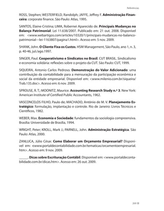 Referências
269
ROSS, Stephen; WESTERFIELD, Randolph; JAFFE, Jeffrey F. Administração Finan-
ceira: corporate finance. São Paulo: Atlas, 1995.
SANTOS, Elaine Cristina; LIMA, Robernei Aparecido de. Principais Mudanças no
Balanço Patrimonial: Lei 11.638/2007. Publicado em: 21 out. 2008. Disponível
em: www.webartigos.com/articles/10320/1/principais-mudancas-no-balanco-
patrimonial---lei-1163807/pagina1.html. Acesso em: 5 nov. 2009.
SHANK, John. O Cliente Fixa os Custos. HSM Management, São Paulo, ano 1, n. 3,
p. 40-46, jul./ago.1997.
SINGER, Paul. Cooperativismo e Sindicatos no Brasil. CUT BRASIL. Sindicalismo
e economia solidária: reflexões sobre o projeto da CUT. São Paulo: CUT, 1999.
SIQUEIRA, Antonio Carlos Pedroso. Demonstração do Valor Adicionado: uma
contribuição da contabilidade para a mensuração da participação econômica e
social da entidade empresarial. Disponível em: www.milenio.com.br/siqueira/
Trab.135.doc. Acesso em: 6 nov. 2009.
SPROUSE, R. T.; MOONITZ, Maurice. Accounting Research Study n.º 3. New York:
American Institute of Certified Public Accountants, 1962.
VASCONCELOS FILHO, Paulo de; MACHADO, Antônio de M. V. Planejamento Es-
tratégico: formulação, implantação e controle. Rio de Janeiro: Livros Técnicos e
Científicos, 1982.
WEBER, Max. Economia e Sociedade: fundamentos da sociologia compreensiva.
Brasília: Universidade de Brasília, 1994.
WRIGHT, Peter; KROLL, Mark J.; PARNELL, John. Administração Estratégica. São
Paulo: Atlas, 2000.
ZANLUCA, Júlio César. Como Elaborar um Orçamento Empresarial? Disponí-
vel em: www.portaldecontabilidade.com.br/tematicas/orcamentoempresarial.
htm. Acesso em: 9 nov. 2009.
_____. Dicas sobre Escrituração Contábil. Disponível em: www.portaldeconta-
bilidade.com.br/dicas.htm. Acesso em: 26 out. 2009.
 