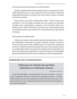 A Contabilidade como ciência, seu objeto e método de análise
27
4) Convenção da consistência ou uniformidade
Quando adotado determinado procedimento, este não deverá ser modi-
ficado frequentemente, ou seja, o plano de contas da empresa, critérios de
apropriação de despesas e receitas, entre outros, devem manter-se estáveis
por diversos períodos.
Muito embora não conste na Deliberação 29/86 – CVM, há autores que
consideram o teor da própria resolução, que está calcada nas discussões
contábeis, que a evidenciação se equipara a uma convenção. Tanto é ver-
dade que já em 1986 a CVM editou essa norma com a preocupação central
no chamado disclosure aos acionistas. Por isso, destacamos em separado tal
convenção.
Convenção da evidenciação
Caberá ao contador a plena evidenciação das operações para os chama-
dos stakeholders (interessados em geral). Evidenciar é provar de todas as
formas possíveis que tal fato contábil ocorreu. Um evento de importância
extrema é a auditoria das demonstrações financeiras. Nessa situação, caberá
ao contador deixar todos os lançamentos e saldos de forma autoevidente, de
forma que profissionais experientes ou até mesmo leigos em Contabilidade
possam compreender de forma clara e evidente os números apresentados.
Ampliando seus conhecimentos
Utilização do método das partidas
dobradas na civilização romana
Miguel Maria Carvalho Lira
Antes da Idade Média – período histórico em que se assistiu a um retro-
cesso e estagnação de todos os aspectos da sociedade europeia – a Contabi-
lidade atingiu a sua mais alta expressão no Império Romano, sendo que o seu
desenvolvimento, nessa civilização, foi paralelo ao da administração pública e
das empresas agrícolas.
 