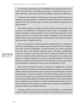 28
A Contabilidade como ciência, seu objeto e método de análise
A comprovar a importância da Contabilidade nessa civilização temos o ele-
vado número de livros contabilísticos existentes – constituindo estes um sis-
tema ordenado – bem como a existência de alguns conceitos contabilísticos.
Sinteticamente, podemos considerar que este artigo pretende obter uma
resposta à seguinte questão: o método da partida dobrada (ou método di-
gráfico) foi ou não utilizado pelos romanos, em qualquer momento da sua
longa história?
No entanto, realizar uma análise pormenorizada do quão avançada se en-
contrava a contabilidade na civilização romana resulta, na atualidade, num
exercício bastante complexo devido à escassa informação disponível nesse
campo. Portanto, só é possível inferir sobre a utilização ou não do método
digráfico através do estudo dos (poucos) documentos que resistiram à passa-
gem do tempo e chegaram até nós.
Deve-se aos romanos a primeira grande contribuição para o desenvolvi-
mento da Contabilidade, pois no apogeu dessa civilização já eram utilizados
uma série de livros contabilísticos, constituindo estes um sistema ordenado.
Para além disso, eram também utilizados alguns conceitos contabilísticos
como, por exemplo, e de acordo com Lamarr8
, citado por Hendriksen (1970,
p. 26), um arquiteto romano afirmava que a valorização de uma parede não
podia ser só determinada pelo seu custo, mas sim após dedução a este de um
oitavo para cada ano em que a parede havia estado de pé, isto é, nessas pala-
vras está patente a utilização de uma taxa de amortização de 12,5%.
Mas convém retroceder um pouco e indicar que o objetivo da contabili-
dade romana era similar ao dos períodos históricos anteriores, pretendendo
apenas medir o grau de eficácia dos responsáveis da administração dos bens
e propriedades – privadas ou públicas – através de registros exatos e minucio-
sos. Por outras palavras, esses registros encontravam-se ligados, inicialmente,
ao controle da prosperidade das famílias e da respectiva comunidade. Depois,
com a expansão do seu território e o desenvolvimento da atividade econômi-
ca da civilização romana, alargou-se a aplicação dos registros contabilísticos à
atividade pública e à atividade comercial.
Contudo, podemos afirmar que nos tempos da República, a contabilidade
romana atingiu um enorme grau de perfeição, continuando a evoluir no perí-
8
LAMARR, Layondon. Rate
Making for Public Utili-
ties. Nova York: McGraw
Hill Books , 1923, p. 51.
 