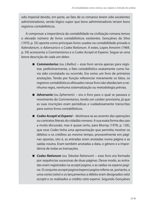 A Contabilidade como ciência, seu objeto e método de análise
29
odo imperial devido, em parte, ao fato de os romanos terem sido excelentes
administradores, sendo lógico supor que bons administradores teriam bons
registros contabilísticos.
A comprovar a importância da contabilidade na civilização romana temos
o elevado número de livros contabilísticos existentes. Gonçalves da Silva
(1970, p. 35) aponta como principais livros usados na contabilidade privada o
Kalendarium, o Adversaria e o Codex Rationum. A estes, Lopes Amorim (1969,
p. 59) acrescenta o Commentarius e o Codex Accepti et Expensi. Segue-se uma
breve descrição de cada um deles:
Commentarius (ou Libellus) – esse livro servia apenas para regis-
trar, preliminarmente, o fato contabilístico exatamente como ha-
via sido constatado ou ocorrido. Era como um livro de primeiras
anotações. Tendo por função referenciar meramente os fatos, os
registros contabilísticos efetuados nesse livro não obedeciam a ne-
nhuma regra, nenhuma sistematização ou metodologia prévias.
Adversaria (ou Ephemeris) – era o livro para o qual se passava o
movimento do Commentarius, tendo um caráter provisório, já que
as suas inscrições eram periódicas e cuidadosamente transcritas
para outros livros contabilísticos.
Codex Accepti et Expensi – destinava-se ao assento das operações
ou contratos literais do cidadão romano. A sua exata forma deu azo
a muita discussão, mas é quase certo, para Murray (1978, p. 126),
que esse Codex tinha uma apresentação que permitia mostrar os
débitos e os créditos ao mesmo tempo, provavelmente em pági-
nas opostas, isto é, as entradas eram anotadas numa página e as
saídas noutra. Eram também anotadas a data, o gênero e a impor-
tância de todas as transações.
Codex Rationum (ou Tabulae Rationum) – esse livro era formado
por sequências sucessivas de duas páginas. Desse modo, as entra-
das eram registradas na accepti pagina, e as saídas na expensi pagi-
na. O conjunto accepti pagina/expensi pagina referia-se, portanto, a
uma conta (ratio) e os lançamentos a débito eram designados ratio
accepti e os realizados a crédito ratio expensi. Segundo Gonçalves
 