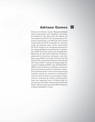 Adriano Gomes
Doutor em Ciências Sociais (Responsabilidade
Social Empresarial) pela Pontifícia Universida-
de Católica de São Paulo (PUC-SP). Mestre em
Controladoria pela PUC-SP. Pós-graduado em Fi-
nanças Corporativas e de Mercado pelo Centro
Universitário da FEI-SP. Graduado em Adminis-
tração de Empresas pelo Centro Universitário
da FEI-SP. Professor em disciplinas financeiras e
de responsabilidade socioambiental na gradua-
ção e MBA da Escola Superior de Propaganda e
Marketing de São Paulo (ESPM-SP). Docente e
palestrante em diversas instituições, com des-
taque para ESPM, Associação Comercial de São
Paulo (ACSP), Centro das Indústrias do Estado de
São Paulo (CIESP), Instituto de Organização Ra-
cional do Trabalho (IDORT), SGS, INTEGRAÇÃO e
ABIPLA, além de diversos sindicatos representa-
tivos dos setores econômicos brasileiros. Experi-
ência profissional de 16 anos como executivo de
empresas industriais, comerciais e instituição fi-
nanceira, além de atuar com consultoria empre-
sarial em empresas de médio e grande portes.
Autor dos seguintes livros: A Empresa Ágil, Ge-
renciamento do Crédito e Mensuração do Risco de
Vender, Administração para Não Administradores,
A Responsabilidade e o Social.
 