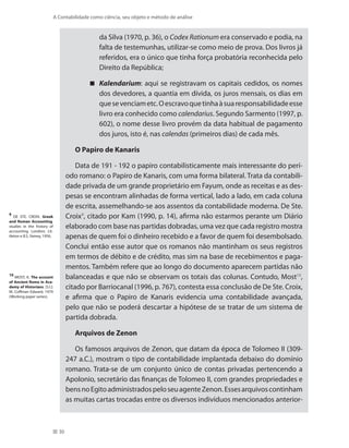 30
A Contabilidade como ciência, seu objeto e método de análise
da Silva (1970, p. 36), o Codex Rationum era conservado e podia, na
falta de testemunhas, utilizar-se como meio de prova. Dos livros já
referidos, era o único que tinha força probatória reconhecida pelo
Direito da República;
Kalendarium : aqui se registravam os capitais cedidos, os nomes
dos devedores, a quantia em dívida, os juros mensais, os dias em
quesevenciametc.Oescravoquetinhaàsuaresponsabilidadeesse
livro era conhecido como calendarius. Segundo Sarmento (1997, p.
602), o nome desse livro provém da data habitual de pagamento
dos juros, isto é, nas calendas (primeiros dias) de cada mês.
O Papiro de Kanaris
Data de 191 - 192 o papiro contabilisticamente mais interessante do perí-
odo romano: o Papiro de Kanaris, com uma forma bilateral. Trata da contabili-
dade privada de um grande proprietário em Fayum, onde as receitas e as des-
pesas se encontram alinhadas de forma vertical, lado a lado, em cada coluna
de escrita, assemelhando-se aos assentos da contabilidade moderna. De Ste.
Croix9
, citado por Kam (1990, p. 14), afirma não estarmos perante um Diário
elaborado com base nas partidas dobradas, uma vez que cada registro mostra
apenas de quem foi o dinheiro recebido e a favor de quem foi desembolsado.
Conclui então esse autor que os romanos não mantinham os seus registros
em termos de débito e de crédito, mas sim na base de recebimentos e paga-
mentos. Também refere que ao longo do documento aparecem partidas não
balanceadas e que não se observam os totais das colunas. Contudo, Most10
,
citado por Barriocanal (1996, p. 767), contesta essa conclusão de De Ste. Croix,
e afirma que o Papiro de Kanaris evidencia uma contabilidade avançada,
pelo que não se poderá descartar a hipótese de se tratar de um sistema de
partida dobrada.
Arquivos de Zenon
Os famosos arquivos de Zenon, que datam da época de Tolomeo II (309-
247 a.C.), mostram o tipo de contabilidade implantada debaixo do domínio
romano. Trata-se de um conjunto único de contas privadas pertencendo a
Apolonio, secretário das finanças de Tolomeo II, com grandes propriedades e
bensnoEgitoadministradospeloseuagenteZenon.Essesarquivoscontinham
as muitas cartas trocadas entre os diversos indivíduos mencionados anterior-
9
DE STE. CROIX. Greek
and Roman Accounting.
studies in the history of
accounting. Londres: Lit-
tleton e B.S. Yamey, 1956.
10
MOST, K. The account
of Ancient Roma in Aca-
demy of Historians. [S.l.]:
M. Coffman Edward, 1979
(Working paper series).
 