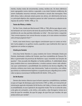 A Contabilidade como ciência, seu objeto e método de análise
31
mente, muitas notas de encomenda, contas, recibos etc. Os itens idênticos
eram agrupados numa rubrica e apurado o seu total. Existem evidências de
serem realizados resumos mensais, trimestrais e anuais das transações. Para
além disso, toda a atenção estaria posta nos ativos, em detrimento do lucro,
e o principal objetivo dos registros parece ter sido“conservar a substância da
riqueza do senhor”(KAM, 1990, p. 12).
Texto de Plínio, o Velho
De Ste. Croix, citado por Barriocanal (1996, p. 758), afirma que alguns auto-
res tentaram ver num excerto de texto da autoria de Plínio, oVelho, a prova da
existência do uso das partidas dobradas na Urbe11
. Diz esse texto o seguinte:
“Huic omnia expensa, huic omnia feruntur accepta, et in tota ratione mortalium
sola utrmque paginam facit12
”
Assim, esse texto levou a que alguns concluíssem que os custos se inclu-
íam numa página e os ganhos noutra, quando o que realmente diz é que se
registram em ambas as páginas.
Oratio pro fonteio
Uma boa fonte literária é a peça oratória de Cícero intitulada Oratio pro
Fonteio, destinada à defesa de Fonteio, que fora contabilista do Tesouro Pú-
blico e governador da província de Narbone e que, investido nas funções de
questor13
, fora acusado de dilapidar os fundos públicos. A celebridade dessa
peça oratória deve-se, essencialmente, a muitos autores verem nela referên-
cias que sustentariam a possibilidade da existência da técnica digráfica. No
entanto, embora esse texto seja interessante, “nada se encontra, com efeito,
que direta ou indiretamente legitime a suspeita de que a digrafia já era conhe-
cida na época ciceroniana”(GONÇALVES DA SILVA, 1970, p. 67).
De Re Rustica
Dentro dos textos clássicos que incluem aspectos contabilísticos, também
ocupa um lugar de destaque, para Sarmento (1997, p. 606), um manual de ad-
ministração agrícola intitulado De Re Rustica, de Catão, o Censor, que se refere
à contabilidade, no seu Capítulo II, do seguinte modo:“Far-se-á conta de caixa,
a do grão em armazém, a do vinho, a do azeite, a das forragens; tomar-se-á
nota do que for vendido, do que for pago, do que ficar por receber, do que
ainda estiver por vender”.
11
Urbe é sinônimo para a
cidade de Roma.
12
“Na contabilidade, todo
o desembolso e toda a
recepção se registravam e
se incluíam em ambas as
páginas do livro de contas
de todo o mortal”.
13
Administrador finan-
ceiro na Roma antiga. Os
questores coletavam im-
postos e supervisionavam
o tesouro e a contabili-
dade do Estado. Em cada
província romana, um
questor pagava o exército
e os funcionários do go-
verno, coletava impostos
e era a principal autorida-
de depois do governador
da província.
 