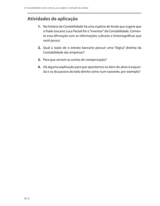 32
A Contabilidade como ciência, seu objeto e método de análise
Atividades de aplicação
1.	 Na história da Contabilidade há uma espécie de lenda que sugere que
o frade toscano Luca Pacioli foi o“inventor”da Contabilidade. Comen-
te essa afirmação com as informações culturais e historiográficas que
você possui.
2.	 Qual a razão de o extrato bancário possuir uma “lógica” distinta da
Contabilidade das empresas?
3.	 Para que servem as contas de compensação?
4.	 Há alguma explicação para que apontemos os itens do ativo à esquer-
da e os do passivo do lado direito como num razonete, por exemplo?
 