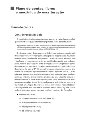 Plano de contas, livros
e mecânica de escrituração
Plano de contas
Considerações iniciais
A constituição do plano de contas de uma empresa é a tarefa número 1 de
qualquer entidade que pretenda ser organizada. Plano de contas é um:
Agrupamento ordenado de todas as contas que são utilizadas pela Contabilidade dentro
de determinada empresa. Portanto, o elenco de contas considerado é indispensável para
os registros de todos os fatos contábeis. (MARION, 1986, p. 93)
O plano de contas de uma empresa é tão importante que os principais
dirigentes deveriam dedicar os instantes prévios de construção de um em-
preendimento para fazê-lo. Isso porque o plano de contas tem uma indi-
vidualidade e, consequentemente, um significado especial para cada em-
presa. Por isso é que se deve evitar a “importação” de um plano de contas
de uma empresa para outra, ou seja, a mera transcrição do plano de contas
da empresa “A” para a “B”. Tal procedimento, normalmente, acarreta pro-
blemas de excesso de algumas contas e carência de outras tantas. O plano
não deve ser extenso a ponto de criar conta para tudo e tampouco pobre a
ponto de sintetizar os movimentos em torno de uma só conta. Sempre se
deve evitar colocar ou criar contas que jamais serão movimentadas, ainda
que em um provável futuro. Um bom plano deve ser inteligente e ser cons-
truído sob uma lógica de adicionar contas conforme as necessidades de
cada negócio face ao seu desenvolvimento. Dessa forma, algumas contas
serão pertinentes a alguns ramos de negócios e outros não. Exemplos:
contas apropriadas:
Estoques (empresa industrial/comercial);
ICMS (empresa industrial/comercial);
IPI (empresa industrial);
ISS (empresa serviços).
 
