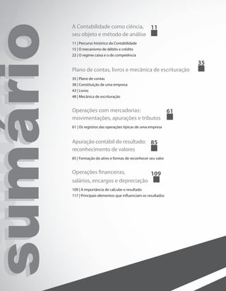 sumáriosumáriosumário A Contabilidade como ciência,
seu objeto e método de análise	
11
11 | Percurso histórico da Contabilidade
15 | O mecanismo de débito e crédito
22 | O regime caixa e o de competência
Plano de contas, livros e mecânica de escrituração	
35
35 | Plano de contas
38 | Constituição de uma empresa
43 | Livros
48 | Mecânica de escrituração
Operações com mercadorias:
movimentações, apurações e tributos	
61
61 | Os registros das operações típicas de uma empresa
Apuração contábil do resultado:
reconhecimento de valores		
85
85 | Formação do ativo e formas de reconhecer seu valor
Operações financeiras,
salários, encargos e depreciação	
109
109 | A importância de calcular o resultado
117 | Principais elementos que influenciam os resultados
 