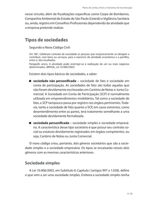 Plano de contas, livros e mecânica de escrituração
41
nesse circuito, além de fiscalizações específicas como Corpo de Bombeiros,
Companhia Ambiental do Estado de São Paulo (Cetesb) e Vigilância Sanitária
ou, ainda, registro em Conselhos Profissionais dependendo da atividade que
a empresa pretende realizar.
Tipos de sociedades
Segundo o Novo Código Civil:
Art. 981. Celebram contrato de sociedade as pessoas que reciprocamente se obrigam a
contribuir, com bens ou serviços, para o exercício de atividade econômica e a partilha,
entre si, dos resultados.
Parágrafo único. A atividade pode restringir-se à realização de um ou mais negócios
determinados. (BRASIL, Lei 10.406/2002)
Existem dois tipos básicos de sociedades, a saber:
sociedade não personificada – sociedade de fato e sociedade em
conta de participação. As sociedades de fato são todas aquelas que
não foram devidamente escrituradas em Cartório de Notas e Junta Co-
mercial. A Sociedade em Conta de Participação (SCP) é normalmente
utilizada em empreendimentos imobiliários. Tal como a sociedade de
fato, a SCP tampouco passa por registro nos órgãos pertinentes. Toda-
via, tanto a sociedade de fato quanto a SCP, em casos extremos, como
desentendimento entre as partes, terá tratamento semelhante a uma
sociedade devidamente formalizada.
sociedade personificada – sociedade simples e sociedade empresá-
ria. A característica desse tipo societário é que possui seu contrato so-
cial ou estatuto devidamente registrados em órgãos competentes, ou
seja, Cartório de Notas ou Junta Comercial.
O novo código criou, portanto, dois gêneros societários que são a socie-
dade simples e a sociedade empresária. Os tipos se encaixarão nesses dois
gêneros com as mesmas características anteriores.
Sociedade simples
A Lei 10.406/2002, em Subtítulo II, Capítulo I (artigos 997 a 1.038), define
o que vem a ser uma sociedade simples. Embora a sociedade simples tenha
 
