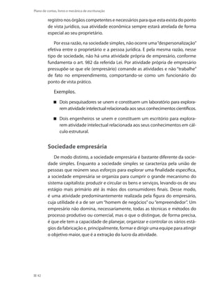 42
Plano de contas, livros e mecânica de escrituração
registro nos órgãos competentes e necessários para que esta exista do ponto
de vista jurídico, sua atividade econômica sempre estará atrelada de forma
especial ao seu proprietário.
Por essa razão, na sociedade simples, não ocorre uma“despersonalização”
efetiva entre o proprietário e a pessoa jurídica. E pela mesma razão, nesse
tipo de sociedade, não há uma atividade própria de empresário, conforme
fundamenta o art. 982 da referida Lei. Por atividade própria de empresário
pressupõe-se que ele (empresário) comande as atividades e não “trabalhe”
de fato no empreendimento, comportando-se como um funcionário do
ponto de vista prático.
Exemplos.
Dois pesquisadores se unem e constituem um laboratório para explora-
rem atividade intelectual relacionada aos seus conhecimentos científicos.
Dois engenheiros se unem e constituem um escritório para explora-
rem atividade intelectual relacionada aos seus conhecimentos em cál-
culo estrutural.
Sociedade empresária
De modo distinto, a sociedade empresária é bastante diferente da socie-
dade simples. Enquanto a sociedade simples se caracteriza pela união de
pessoas que reúnem seus esforços para explorar uma finalidade específica,
a sociedade empresária se organiza para cumprir o grande mecanismo do
sistema capitalista: produzir e circular os bens e serviços, levando-os de seu
estágio mais primário até às mãos dos consumidores finais. Desse modo,
é uma atividade predominantemente realizada pela figura do empresário,
cuja utilidade é a de ser um “homem de negócios” ou “empreendedor”. Um
empresário não domina, necessariamente, todas as técnicas e métodos do
processo produtivo ou comercial, mas o que o distingue, de forma precisa,
é que ele tem a capacidade de planejar, organizar e controlar os vários está-
gios da fabricação e, principalmente, formar e dirigir uma equipe para atingir
o objetivo maior, que é a extração do lucro da atividade.
 
