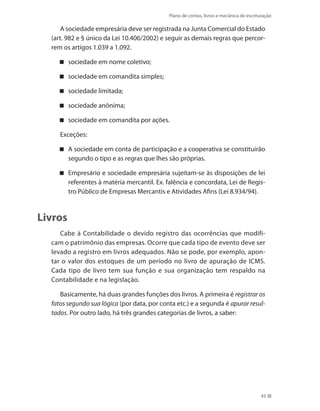Plano de contas, livros e mecânica de escrituração
43
A sociedade empresária deve ser registrada na Junta Comercial do Estado
(art. 982 e § único da Lei 10.406/2002) e seguir as demais regras que percor-
rem os artigos 1.039 a 1.092.
sociedade em nome coletivo;
sociedade em comandita simples;
sociedade limitada;
sociedade anônima;
sociedade em comandita por ações.
Exceções:
A sociedade em conta de participação e a cooperativa se constituirão
segundo o tipo e as regras que lhes são próprias.
Empresário e sociedade empresária sujeitam-se às disposições de lei
referentes à matéria mercantil. Ex. falência e concordata, Lei de Regis-
tro Público de Empresas Mercantis e Atividades Afins (Lei 8.934/94).
Livros
Cabe à Contabilidade o devido registro das ocorrências que modifi-
cam o patrimônio das empresas. Ocorre que cada tipo de evento deve ser
levado a registro em livros adequados. Não se pode, por exemplo, apon-
tar o valor dos estoques de um período no livro de apuração de ICMS.
Cada tipo de livro tem sua função e sua organização tem respaldo na
Contabilidade e na legislação.
Basicamente, há duas grandes funções dos livros. A primeira é registrar os
fatos segundo sua lógica (por data, por conta etc.) e a segunda é apurar resul-
tados. Por outro lado, há três grandes categorias de livros, a saber:
 
