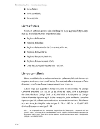 44
Plano de contas, livros e mecânica de escrituração
livros fiscais;
livros contábeis;
livros sociais.
Livros fiscais
Chamam-se fiscais porque são exigidos pelo fisco, quer seja federal, esta-
dual ou municipal. Os mais importantes são:
Registro de Entradas;
Registro de Saídas;
Registro de Impressão de Documentos Fiscais;
Registro de Inventário;
Registro de Apuração de IPI;
Registro de Apuração de ICMS;
Livro de Apuração do Lucro Real – LALUR.
Livros contábeis
Livros contábeis são aqueles escriturados pela contabilidade interna da
empresa ou de empresas terceirizadas. Sua função é relatar os atos e os fatos
de ordem econômico-financeira que ocorrem na empresa.
A base legal que suporta os livros contábeis era encontrada no Código
Comercial Brasileiro (Lei 556, de 25 de junho de 1.850). Com a publicação
do chamado Novo Código Civil, Lei 10.406/2002, a maior parte do Código
foi tratada nesse diploma legal. Sobre a antiga lei, cabe ainda discutir sobre
tópicos especiais, sobretudo relacionados ao comércio marítimo. Atualmen-
te, a escrituração é regida pelos artigos 1.179 a 1.195 da Lei 10.406/2002.
Abaixo, destacamos o artigo 1.194:
Art. 1.194. O empresário e a sociedade empresária são obrigados a conservar em boa
guarda toda a escrituração, correspondência e mais papéis concernentes à sua atividade,
enquanto não ocorrer prescrição ou decadência no tocante aos atos neles consignados.
(BRASIL, Lei 10.406/2002)
 