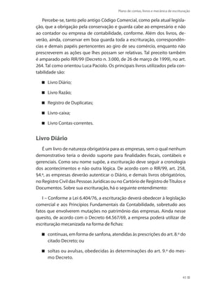 Plano de contas, livros e mecânica de escrituração
45
Percebe-se, tanto pelo antigo Código Comercial, como pela atual legisla-
ção, que a obrigação pela conservação e guarda cabe ao empresário e não
ao contador ou empresa de contabilidade, conforme. Além dos livros, de-
verão, ainda, conservar em boa guarda toda a escrituração, correspondên-
cias e demais papéis pertencentes ao giro de seu comércio, enquanto não
prescreverem as ações que lhes possam ser relativas. Tal preceito também
é amparado pelo RIR/99 (Decreto n. 3.000, de 26 de março de 1999), no art.
264. Tal como orientou Luca Paciolo. Os principais livros utilizados pela con-
tabilidade são:
Livro Diário;
Livro Razão;
Registro de Duplicatas;
Livro-caixa;
Livro Contas-correntes.
Livro Diário
É um livro de natureza obrigatória para as empresas, sem o qual nenhum
demonstrativo teria o devido suporte para finalidades fiscais, contábeis e
gerenciais. Como seu nome supõe, a escrituração deve seguir a cronologia
dos acontecimentos e não outra lógica. De acordo com o RIR/99, art. 258,
§4.º, as empresas deverão autenticar o Diário, e demais livros obrigatórios,
no Registro Civil das Pessoas Jurídicas ou no Cartório de Registro deTítulos e
Documentos. Sobre sua escrituração, há o seguinte entendimento:
I – Conforme a Lei 6.404/76, a escrituração deverá obedecer à legislação
comercial e aos Princípios Fundamentais da Contabilidade, sobretudo aos
fatos que envolverem mutações no patrimônio das empresas. Ainda nesse
quesito, de acordo com o Decreto 64.567/69, a empresa poderá utilizar de
escrituração mecanizada na forma de fichas:
contínuas, em forma de sanfona, atendidas às prescrições do art. 8.º do
citado Decreto; ou
soltas ou avulsas, obedecidas às determinações do art. 9.º do mes-
mo Decreto.
 