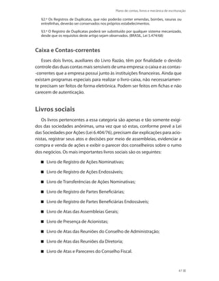 Plano de contas, livros e mecânica de escrituração
47
§2.º Os Registros de Duplicatas, que não poderão conter emendas, borrões, rasuras ou
entrelinhas, deverão ser conservados nos próprios estabelecimentos.
§3.º O Registro de Duplicatas poderá ser substituído por qualquer sistema mecanizado,
desde que os requisitos deste artigo sejam observados. (BRASIL, Lei 5.474/68)
Caixa e Contas-correntes
Esses dois livros, auxiliares do Livro Razão, têm por finalidade o devido
controle das duas contas mais sensíveis de uma empresa: o caixa e as contas-
-correntes que a empresa possui junto às instituições financeiras. Ainda que
existam programas especiais para realizar o livro-caixa, não necessariamen-
te precisam ser feitos de forma eletrônica. Podem ser feitos em fichas e não
carecem de autenticação.
Livros sociais
Os livros pertencentes a essa categoria são apenas e tão somente exigi-
dos das sociedades anônimas, uma vez que só estas, conforme prevê a Lei
das Sociedades por Ações (Lei 6.404/76), precisam dar explicações para acio-
nistas, registrar seus atos e decisões por meio de assembleias, evidenciar a
compra e venda de ações e exibir o parecer dos conselheiros sobre o rumo
dos negócios. Os mais importantes livros sociais são os seguintes:
Livro de Registro de Ações Nominativas;
Livro de Registro de Ações Endossáveis;
Livro de Transferências de Ações Nominativas;
Livro de Registro de Partes Beneficiárias;
Livro de Registro de Partes Beneficiárias Endossáveis;
Livro de Atas das Assembleias Gerais;
Livro de Presença de Acionistas;
Livro de Atas das Reuniões do Conselho de Administração;
Livro de Atas das Reuniões da Diretoria;
Livro de Atas e Pareceres do Conselho Fiscal.
 