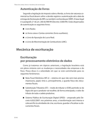 48
Plano de contas, livros e mecânica de escrituração
Autenticação de livros
Segundo a legislação do Imposto sobre a Renda, os livros de natureza co-
mercial ou fiscal devem sofrer o devido registro e autenticação até a data da
entrega da Declaração do IRPJ, ou também conhecida por DIRPJ. A base legal
é o parágrafo 2.º do art. 260 do RIR/99 (Decreto 3.000/99). Estão dispensados
de autenticação os seguintes livros:
Livro Razão;
os livros caixa e Contas-correntes (livros auxiliares);
o Livro de Apuração do Lucro Real;
o Livro de Movimentação de Combustíveis (LMC).
Mecânica de escrituração
Escrituração
por processamento eletrônico de dados
Como já tratamos em tópicos anteriores, a legislação brasileira está
em plena sintonia com as mudanças e necessidades das empresas e do
fisco. Prova disso é a velocidade em que se está caminhando para os
seguintes fenômenos:
Nota Fiscal Eletrônica (NF-e) – sistema em que não será mais preciso
impressora, papel, tinta e, principalmente, a guarda física dos docu-
mentos fiscais;
Substituição Tributária (ST) – modo de tributar o ICMS partindo-se da
lógica de que o produtor vai recolher, de forma antecipada, o valor do
tributo de toda a cadeia produtiva;
Sistema Público de Escrituração Digital (SPED) – amparado pelo De-
creto 6.022/2007: nos próximos anos, a transformação será intensa e
colocará fim às atividades de criar, escriturar, guardar e fiscalizar os do-
cumentos fiscais.
 