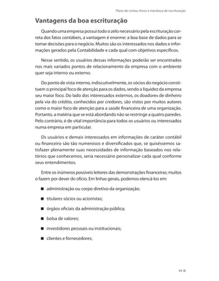 Plano de contas, livros e mecânica de escrituração
49
Vantagens da boa escrituração
Quandoumaempresapossuitodoozelonecessáriopelaescrituraçãocor-
reta dos fatos contábeis, a vantagem é enorme: a boa base de dados para se
tomar decisões para o negócio. Muitos são os interessados nos dados e infor-
mações gerados pela Contabilidade e cada qual com objetivos específicos.
Nesse sentido, os usuários dessas informações poderão ser encontrados
nos mais variados pontos de relacionamento da empresa com o ambiente
quer seja interno ou externo.
Do ponto de vista interno, indiscutivelmente, os sócios do negócio consti-
tuem o principal foco de atenção para os dados, sendo a liquidez da empresa
seu maior foco. Do lado dos interessados externos, os doadores de dinheiro
pela via do crédito, conhecidos por credores, são vistos por muitos autores
como o maior foco de atenção para a saúde financeira de uma organização.
Portanto, a matéria que se está abordando não se restringe a quatro paredes.
Pelo contrário, é de vital importância para todos os usuários ou interessados
numa empresa em particular.
Os usuários e demais interessados em informações de caráter contábil
ou financeiro são tão numerosos e diversificados que, se quiséssemos sa-
tisfazer plenamente suas necessidades de informação baseados nos rela-
tórios que conhecemos, seria necessário personalizar cada qual conforme
seus entendimentos.
Entre os inúmeros possíveis leitores das demonstrações financeiras; muitos
o fazem por dever do ofício. Em linhas gerais, podemos elencá-los em:
administração ou corpo diretivo da organização;
titulares sócios ou acionistas;
órgãos oficiais da administração pública;
bolsa de valores;
investidores pessoais ou institucionais;
clientes e fornecedores;
 