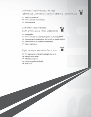 Demonstrações contábeis: Balanço
Patrimonial, Demonstração de Resultados e Fluxo de Caixa	
131
131 | Balanço Patrimonial
138 | Demonstração de Resultados
143 | Fluxo de Caixa
Demonstrações contábeis:
DLPA, DMPL, DVA e Notas Explicativas	
155
155 | Introdução
158 | Demonstração de Lucros ou Prejuízos Acumulados (DLPA)
162 | Demonstração das Mutações do Patrimônio Líquido (DMPL)
164 | Demonstração do Valor Adicionado (DVA)
170 | Notas Explicativas
Aspectos orçamentários e financeiros	
181
181 | Princípios e conceitos básicos de planejamento
184 | Fatores importantes
186 | Missão da empresa
186 | Orçamento e contabilidade
194 | Conclusão
 