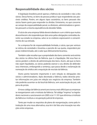 Plano de contas, livros e mecânica de escrituração
51
Responsabilidade dos sócios
A legislação brasileira prevê apenas a falência da sociedade e não a dos
sócios. Dessa forma, os bens da pessoa jurídica é que responderão aos pos-
síveis créditos. Porém, em alguns tipos societários, os bens pessoais dos
sócios fazem parte para responder às dívidas. Entretanto, no que concerne
ao campo da responsabilidade penal, os diretores, administradores e geren-
tes possuem a mesma equivalência do devedor falido.
O sócio de uma empresa falida deverá obedecer a um critério que muitos
desconhecem: ele responderá por dois anos pelas obrigações contraídas du-
rante sua estada na empresa, salvo se os credores expressarem o consenti-
mento de sua retirada.
Se a empresa for de responsabilidade limitada, o sócio, que por ventura
se retirou da sociedade e levantou a parcela de sua quota, responderá por
prazo indeterminado, até o valor que efetivamente levantou.
Também cabe ressaltar que a propriedade dos bens somente será extinta
dos sócios na última fase da falência, que é a liquidação. Até essa fase os
sócios perdem o direito de administração dos bens. Assim, até que os bens
não sejam liquidados, os sócios poderão exercer o seu direito de defender
seus interesses, embargando a sentença, que passa desde a reclamação da
nomeação do síndico até a requisição de rescisão da falência.
Outro ponto bastante importante é com relação às obrigações dos
sócios e administradores. Após decretada a falência, todos deverão pres-
tar informações em juízo em relação aos negócios da empresa. Também
não poderão ausentar-se do local da falência, sem autorização do juiz, sob
pena de prisão.
O novo código de falência americano tornou mais difícil para as empresas
se reorganizarem sob o instituto da falência. Tal código “inspirou” os legisla-
dores nacionais a sancionarem em 2005 a Lei 11.101 que eliminou o instituto
da falência e instituiu a recuperação judicial de empresas.
Tanto por mudar os requisitos de plano de reorganização, como pela in-
trodução de uma nova alternativa, essa lei é de fato uma inovação nas rela-
ções entre empresas.
 