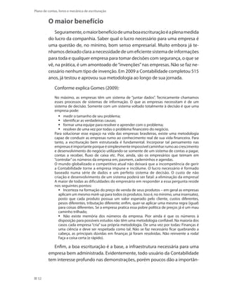 52
Plano de contas, livros e mecânica de escrituração
O maior benefício
Seguramente,omaiorbenefíciodeumaboaescrituraçãoéaplenamedida
do lucro da companhia. Saber qual o lucro necessário para uma empresa é
uma questão de, no mínimo, bom senso empresarial. Muito embora já te-
nhamos deixado clara a necessidade de um eficiente sistema de informações
para toda e qualquer empresa para tomar decisões com segurança, o que se
vê, na prática, é um amontoado de“invenções”nas empresas. Não se faz ne-
cessário nenhum tipo de invenção. Em 2009 a Contabilidade completou 515
anos, já testou e aprovou sua metodologia ao longo de sua jornada.
Conforme explica Gomes (2009):
No máximo, as empresas têm um sistema de “juntar dados”. Tecnicamente chamamos
esses processos de sistemas de informação. O que as empresas necessitam é de um
sistema de decisão. Somente com um sistema voltado totalmente à decisão é que uma
empresa pode:
medir o tamanho de seu problema;ƒƒ
identificar as verdadeiras causas;ƒƒ
formar uma equipe para resolver e aprender com o problema;ƒƒ
resolver de uma vez por todas o problema financeiro do negócio.ƒƒ
Para solucionar esse espaço na vida das empresas brasileiras, existe uma metodologia
capaz de conduzir as empresas rumo ao conhecimento real de sua vida financeira. Para
tanto, a escrituração bem estruturada é fundamental. Incorporar tal pensamento nas
empresaséimportanteporqueésimplesmenteimpossívelcaminharrumoaocrescimento
e desenvolvimento do negócio utilizando-se somente de um sistema de contas a pagar,
contas a receber, fluxo de caixa etc. Pior, ainda, são os empresários que teimam em
“controlar”os números da empresa em, pasmem, caderninhos e agendas.
O mundo globalizado e competitivo atual não deixará que a incompetência de gerir
a Contabilidade torne a empresa impune e incólume. O lucro necessário é formado
baseado numa série de dados e um perfeito sistema de decisão. O custo de não
criação e desenvolvimento de um sistema poderá ser fatal: a eliminação da empresa!
A maior de todas as dificuldades do empresário em responder a essa pergunta reside
nos seguintes pontos:
Incerteza na formação do preço de venda de seus produtos – em geral as empresasƒƒ
aplicam um mesmo mark-up para todos os produtos. Isso é, no mínimo, uma insensatez,
posto que cada produto possua um valor esperado pelo cliente, custos diferentes,
pesos diferentes, tributação diferente; enfim, quer-se aplicar uma mesma regra (igual)
para coisas diferentes. Se a empresa pratica essa pobre política de preços já é um mau
caminho trilhado;
Não existe memória dos números da empresa. Pior ainda é que os números àƒƒ
disposição para possíveis estudos não têm uma metodologia confiável. Na maioria dos
casos cada empresa “cria” sua própria metodologia. De uma vez por todas: Finanças é
uma ciência e deve ser respeitada como tal. Não se faz necessário ficar quebrando a
cabeça, as principais dúvidas em finanças já foram resolvidas. Não reinvente a roda!
Faça a coisa certa (e rápido).
Enfim, a boa escrituração é a base, a infraestrutura necessária para uma
empresa bem administrada. Evidentemente, todo usuário da Contabilidade
tem interesse profundo nas demonstrações, porém poucos dão a importân-
 