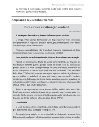 Plano de contas, livros e mecânica de escrituração
53
cia merecida à escrituração. Tentemos mudar esse cenário para, inclusive,
melhorar a qualidade das decisões.
Ampliando seus conhecimentos
Dicas sobre escrituração contábil
Júlio César Zanluca
A vantagem da escrituração contábil como prova positiva
O artigo 379 do Código de Processo Civil dispõe que:“Os livros comerciais,
que preencham os requisitos exigidos por lei, provam também a favor do seu
autor no litígio entre comerciantes.”
Portanto, a contabilidade não é um luxo, mas uma necessidade de todo
empresário! Leia mais vantagens da escrituração contábil.
Isenção de lucros e dividendos distribuídos, baseados na escrituração
Poderá ser distribuído a título de lucros, sem incidência de Imposto de
Renda (quer na fonte quer na pessoa física), ao titular, sócio ou acionista da
pessoa jurídica, o valor correspondente ao lucro presumido, diminuído de
todos os impostos e contribuições (inclusive adicional do IR, CSLL, COFINS e
PIS – ADN COSIT 04/96) a que estiver sujeita a pessoa jurídica. Igualmente, a
pessoa jurídica poderá distribuir valor maior que o lucro presumido, também
sem incidência do Imposto de Renda, desde que ela demonstre, através de es-
crituração contábil feita de acordo com as leis comerciais, que o lucro contábil
efetivo é maior que o lucro presumido.
Assim, a vantagem de escrituração contábil fica evidenciada, sob a ótica
fiscal, para amparar a distribuição de lucros, quando superiores ao valor pre-
sumido. Ganha-se pela economia tributária, pois o valor distribuído não terá
Imposto de Renda na Fonte (alíquota atual de até 27,5%).
Livro Diário
O Livro Diário constitui o registro básico de toda a escrituração contábil e,
por isso mesmo, a sua utilização é indispensável.
Sem prejuízo de exigências especiais da lei, é obrigatório o uso de Livro
Diário, encadernado com folhas numeradas seguidamente, em que serão lan-
 