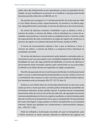 54
Plano de contas, livros e mecânica de escrituração
çados, dia a dia, diretamente ou por reprodução, os atos ou operações da ati-
vidade, ou que modifiquem ou possam vir a modificar a situação patrimonial
da pessoa jurídica (Decreto-Lei 486/69, art. 5).
Deacordocomosartigos6.ºe7.ºdoDecreto64.567,de22demaiode1969,
o Livro Diário deverá conter, respectivamente, na primeira e na última pági-
nas, tipograficamente numeradas, os termos de abertura e de encerramento.
Do termo de abertura constará a finalidade a que se destina o livro, o
número de ordem, o número de folhas, a firma individual ou o nome da so-
ciedade a que pertença, o local da sede ou estabelecimento, o número e data
do arquivamento dos atos constitutivos no órgão de registro do comércio e o
número de registro no Cadastro Nacional de Pessoas Jurídicas (CNPJ).
O termo de encerramento indicará o fim a que se destinou o livro, o
número de ordem, o número de folhas e a respectiva firma individual ou
sociedade mercantil.
Os termos de abertura e encerramento serão datados e assinados pelo co-
merciante ou por seu procurador e por contabilista legalmente habilitado. Na
localidade em que não haja profissional habilitado, os termos de abertura e
encerramento serão assinados, apenas, pelo comerciante ou seu procurador.
O referido Livro Diário deverá ser registrado no órgão competente.
Para fins de apuração do lucro real (Imposto de Renda e Contribuição Social
sobre o Lucro), a administração fiscal desclassifica a escrita e arbitra o lucro se
o contribuinte não o possui, ou não o escritura, já que a falta do Diário equiva-
le à inexistência de escrituração (PN CST 127/75, item 3).
Embora o Livro Diário deva ser escriturado diariamente (e não é por outra
razão que tem o nome que tem), constitui prática reiterada da autoridade ad-
ministrativa tributária aceitar partida mensal. A partida mensal compreende
lançamento, feito de uma só vez ao fim de cada mês, de operações da mesma
natureza desdobradas em livros ou registros auxiliares, ou discriminadas pelos
dias de ocorrência no lançamento único que as compreende. Os lançamentos
de custos não fogem à regra: podem ser feitos mensalmente ou em períodos
menores, desde que apoiados em comprovantes e demonstrativos adequa-
dos – (PN CST 11/85).
Pode ser utilizada a escrituração resumida, em que se transportam, para
o Diário somente os totais mensais, fazendo-se referência das páginas em
 