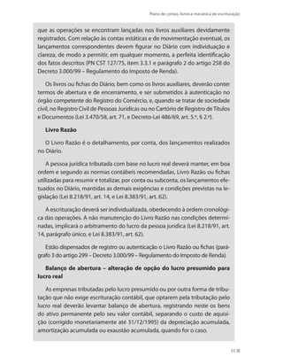 Plano de contas, livros e mecânica de escrituração
55
que as operações se encontram lançadas nos livros auxiliares devidamente
registrados. Com relação às contas estáticas e de movimentação eventual, os
lançamentos correspondentes devem figurar no Diário com individuação e
clareza, de modo a permitir, em qualquer momento, a perfeita identificação
dos fatos descritos (PN CST 127/75, item 3.3.1 e parágrafo 2 do artigo 258 do
Decreto 3.000/99 – Regulamento do Imposto de Renda).
Os livros ou fichas do Diário, bem como os livros auxiliares, deverão conter
termos de abertura e de encerramento, e ser submetidos à autenticação no
órgão competente do Registro do Comércio, e, quando se tratar de sociedade
civil, no Registro Civil de Pessoas Jurídicas ou no Cartório de Registro deTítulos
e Documentos (Lei 3.470/58, art. 71, e Decreto-Lei 486/69, art. 5.º, § 2.º).
Livro Razão
O Livro Razão é o detalhamento, por conta, dos lançamentos realizados
no Diário.
A pessoa jurídica tributada com base no lucro real deverá manter, em boa
ordem e segundo as normas contábeis recomendadas, Livro Razão ou fichas
utilizadas para resumir e totalizar, por conta ou subconta, os lançamentos efe-
tuados no Diário, mantidas as demais exigências e condições previstas na le-
gislação (Lei 8.218/91, art. 14, e Lei 8.383/91, art. 62).
A escrituração deverá ser individualizada, obedecendo à ordem cronológi-
ca das operações. A não manutenção do Livro Razão nas condições determi-
nadas, implicará o arbitramento do lucro da pessoa jurídica (Lei 8.218/91, art.
14, parágrafo único, e Lei 8.383/91, art. 62).
Estão dispensados de registro ou autenticação o Livro Razão ou fichas (pará-
grafo 3 do artigo 299 – Decreto 3.000/99 – Regulamento do Imposto de Renda).
Balanço de abertura – alteração de opção do lucro presumido para
lucro real
As empresas tributadas pelo lucro presumido ou por outra forma de tribu-
tação que não exige escrituração contábil, que optarem pela tributação pelo
lucro real deverão levantar balanço de abertura, registrando neste os bens
do ativo permanente pelo seu valor contábil, separando o custo de aquisi-
ção (corrigido monetariamente até 31/12/1995) da depreciação acumulada,
amortização acumulada ou exaustão acumulada, quando for o caso.
 