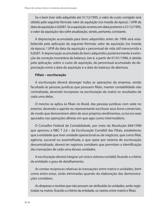 56
Plano de contas, livros e mecânica de escrituração
Se o bem tiver sido adquirido até 31/12/1995, o valor do custo corrigido será
obtido pela seguinte fórmula: valor da aquisição (na moeda da época) / UFIR da
datadaaquisiçãox0,8287.Seaaquisiçãoocorreuemdataposteriora31/12/1995,
o valor da aquisição não sofre atualização, sendo, portanto, constante.
A depreciação acumulada para bens adquiridos antes de 1996 será esta-
belecida pela aplicação da seguinte fórmula: valor da aquisição (na moeda
da época) / UFIR da data da aquisição x percentual de vida útil transcorrida x
0,8287. A depreciação acumulada de bens adquiridos posteriormente à extin-
ção da correção monetária de balanço, isto é, a partir de 01/01/1996, é obtida
pela aplicação, sobre o custo de aquisição, do percentual acumulado da de-
preciação entre a data de aquisição e a data do balanço de abertura.
Filiais – escrituração
A escrituração deverá abranger todas as operações da empresa, sendo
facultado às pessoas jurídicas que possuem filiais, manter contabilidade não
centralizada, devendo incorporar na escrituração da matriz os resultados de
cada uma delas.
O mesmo se aplica às filiais no Brasil, das pessoas jurídicas com sede no
exterior, devendo o agente ou representante escriturar seus livros comerciais,
de modo que demonstrem além de seus próprios rendimentos, os lucros reais
apurados nas operações alheias em que agiu como intermediário.
O Conselho Federal de Contabilidade, por meio da Resolução 684/1990
que aprovou a NBC T 2.6 – da Escrituração Contábil das Filiais, estabeleceu
que a entidade que tiver unidade operacional ou de negócios, que como filial,
agência, sucursal ou assemelhada, e que optar por sistema de escrituração
descentralizado, deverá ter registros contábeis que permitam a identificação
das transações de cada uma dessas unidades.
A escrituração deverá integrar um único sistema contábil, ficando a critério
da entidade o grau de detalhamento.
As contas recíprocas relativas às transações entre matriz e unidades, bem
como entre estas, serão eliminadas quando da elaboração das demonstra-
ções contábeis.
As despesas e receitas que não possam ser atribuídas às unidades, serão regis-
tradas na matriz, ficando a critério da entidade, os rateios entre matriz e filiais.
 