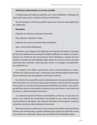 Plano de contas, livros e mecânica de escrituração
57
Históricos padronizados na escrita contábil
A implantação de históricos-padrões tem como finalidade a utilização de
expressões iguais para o registro de fatos semelhantes.
Na escrituração, os históricos podem figurar por extenso, abreviadamente
ou codificados.
Exemplos:
Depósito em dinheiro, efetuado nesta data.
Dep. dinheiro, efetuado n/ data.
Depósito em conta movimento Banco Bradesco.
Dep. c/movimento B.Bradesco.
Entretanto, por exigência da legislação do Imposto de Renda, as pessoas
jurídicas que adotarem escrituração contábil codificada ou códigos e/ou abre-
viaturas nos históricos dos lançamentos ficam obrigadas à adoção de livro
próprio, revestido das formalidades legais aplicáveis aos livros da escrituração
mercantil, que contenha a descrição das contas e os códigos corresponden-
tes, podendo ser:
a) o próprio Livro Diário, que deverá conter necessariamente, no encer-
ramento de cada período-base, a transcrição das demonstrações financeiras,
para as empresas que empreguem escrituração manual;
b) o mesmo livro específico que for adotado para inscrição das demonstra-
ções financeiras, no caso das empresas que utilizam o sistema de escrituração
mecanizada ou sistema de processamento eletrônico de dados, com empre-
go de fichas soltas ou formulários contínuos, que não incluam, como fecho do
conjunto, as demonstrações financeiras;
c) o próprio conjunto de fichas ou formulários contínuos, no caso das em-
presas com sistema de escrituração mecanizada ou por meio de processa-
mento eletrônico de dados, cujo conjunto de fichas ou formulários contínuos
contenha inscritas as demonstrações financeiras.
Alternativamente, é admissível como comprovante hábil a adoção de livro
distinto dos mencionados, quando utilizado para registro do plano de contas
e/ou históricos codificados, desde que revestido das formalidades legais.
 