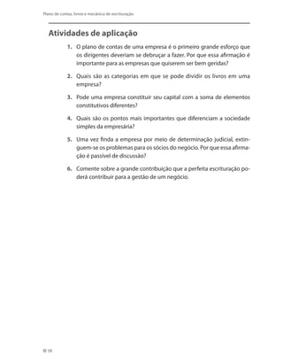 58
Plano de contas, livros e mecânica de escrituração
Atividades de aplicação
1.	 O plano de contas de uma empresa é o primeiro grande esforço que
os dirigentes deveriam se debruçar a fazer. Por que essa afirmação é
importante para as empresas que quiserem ser bem geridas?
2.	 Quais são as categorias em que se pode dividir os livros em uma
empresa?
3.	 Pode uma empresa constituir seu capital com a soma de elementos
constitutivos diferentes?
4.	 Quais são os pontos mais importantes que diferenciam a sociedade
simples da empresária?
5.	 Uma vez finda a empresa por meio de determinação judicial, extin-
guem-se os problemas para os sócios do negócio. Por que essa afirma-
ção é passível de discussão?
6.	 Comente sobre a grande contribuição que a perfeita escrituração po-
derá contribuir para a gestão de um negócio.
 