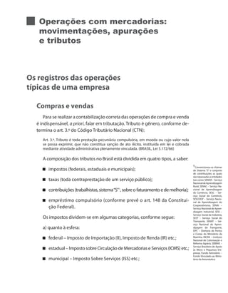 Operações com mercadorias:
movimentações, apurações
e tributos
Os registros das operações
típicas de uma empresa
Compras e vendas
Para se realizar a contabilização correta das operações de compra e venda
é indispensável, a priori, falar em tributação. Tributo é gênero, conforme de-
termina o art. 3.º do Código Tributário Nacional (CTN):
Art. 3.º. Tributo é toda prestação pecuniária compulsória, em moeda ou cujo valor nela
se possa exprimir, que não constitua sanção de ato ilícito, instituída em lei e cobrada
mediante atividade administrativa plenamente vinculada. (BRASIL, Lei 5.172/66)
A composição dos tributos no Brasil está dividida em quatro tipos, a saber:
impostos (federais, estaduais e municipais);
taxas (toda contraprestação de um serviço público);
contribuições(trabalhistas,sistema“S” 1
,sobreofaturamentoedemelhoria);
empréstimo compulsório (conforme prevê o art. 148 da Constitui-
ção Federal).
Os impostos dividem-se em algumas categorias, conforme segue:
a) quanto à esfera:
federal – Imposto de Importação (II), Imposto de Renda (IR) etc.;
estadual – Imposto sobre Circulação de Mercadorias e Serviços (ICMS) etc.;
municipal – Imposto Sobre Serviços (ISS) etc.;
1
Convencionou-se chamar
de Sistema “S” o conjunto
de contribuições as quais
são repassadas a entidades
tais como: SENAR – Serviço
NacionaldeAprendizagem
Rural, SENAC – Serviço Na-
cional de Aprendizagem
do Comércio, SESC – Ser-
viço Social do Comércio,
SESCOOP – Serviço Nacio-
nal de Aprendizagem do
Cooperativismo, SENAI –
Serviço Nacional de Apren-
dizagem Industrial, SESI –
Serviço Social da Indústria,
SEST – Serviço Social do
Transporte, SENAT – Ser-
viço Nacional de Apren-
dizagem do Transporte,
DPC – Diretoria de Portos
e Costas do Ministério da
Marinha, INCRA – Instituto
Nacional de Colonização e
Reforma Agrária, SEBRAE –
Serviço Brasileiro de Apoio
às Micro e Pequenas Em-
presas, Fundo Aeroviário –
Fundo Vinculado ao Minis-
tério da Aeronáutica.
 