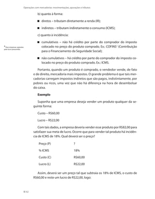 62
Operações com mercadorias: movimentações, apurações e tributos
b) quanto à forma:
diretos – tributam diretamente a renda (IR);
indiretos – tributam indiretamente o consumo (ICMS);
c) quanto à incidência:
cumulativos – não há crédito por parte do comprador do imposto
colocado no preço do produto comprado. Ex.: COFINS2
(Contribuição
para o Financiamento da Seguridade Social);
não cumulativos – há crédito por parte do comprador do imposto co-
locado no preço do produto comprado. Ex.: ICMS.
Portanto, quando um produto é comprado, o vendedor vende, de fato
e de direito, mercadoria mais impostos. O grande problema é que tais mer-
cadorias carregam impostos indiretos que são pagos, indistintamente, por
pobres ou ricos, uma vez que não há diferença na hora de desembolsar
do caixa.
Exemplo
Suponha que uma empresa deseja vender um produto qualquer da se-
guinte forma:
Custo – R$60,00
Lucro – R$22,00
Com tais dados, a empresa deveria vender esse produto por R$82,00 para
satisfazer sua meta de lucro. Ocorre que para vender tal produto há incidên-
cia de ICMS de 18%. Qual deverá ser o preço?
Preço (P) ?
% ICMS	 18%
Custo (C) R$60,00
Lucro (L) R$22,00
Assim, deverá ser um preço tal que subtraia os 18% de ICMS, o custo de
R$60,00 e reste um lucro de R$22,00, logo:
2
Para empresas optantes
pelo lucro presumido.
 