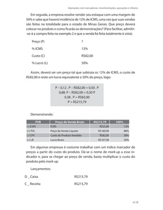 Operações com mercadorias: movimentações, apurações e tributos
65
Em seguida, a empresa resolve vender seu estoque com uma margem de
50% e sabe que haverá incidência de 12% de ICMS, uma vez que suas vendas
são feitas na totalidade para o estado de Minas Gerais. Que preço deverá
colocar no produto e como ficarão as demonstrações? (Para facilitar, admitir-
-se-á a compra feita no exemplo 2 e que a venda foi feita totalmente à vista).
Preço (P) ?
% ICMS 12%
Custo (C) R$82,00
% Lucro (L) 50%
Assim, deverá ser um preço tal que subtraia os 12% de ICMS, o custo de
R$82,00 e reste um lucro equivalente a 50% do preço, logo:
P – 0,12 . P – R$82,00 = 0,50 . P
0,88. P – R$82,00 = 0,50 P
0,38 . P = R$82,00
P = R$215,79
Demonstrando:
PVB Preço de Venda Bruto R$215,79 100%
(-) ICMS ICMS R$25,89 12%
(=) PVL Preço de Venda Líquido R$189,90 88%
(-) CPV Custo do Produto Vendido R$82,00 38%
(=) LB Lucro Bruto R$107,90 50%
Em algumas empresas é costume trabalhar com um índice marcador de
preços a partir do custo do produto. Dá-se o nome de mark-up a esse in-
dicador e, para se chegar ao preço de venda, basta multiplicar o custo do
produto pelo mark-up.
Lançamentos:
D _ Caixa R$215,79
C _ Receita R$215,79
 