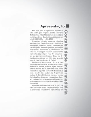 ContabilidadeIntermediária
Apresentação
Este livro tem o objetivo de apresentar
uma visão que perpassa desde a história
desta ciência até os tópicos mais avançados e
contemporâneos da disciplina, apoiados nas
Leis 11.638/2007 e 11.941/2009.
O capítulo primeiro apresenta e justifica
o porquê de a Contabilidade ser considerada
uma ciência e não uma“técnica”de separação,
classificação e apresentação dos fenômenos
econômicos, financeiros e patrimoniais. Há
uma rica abordagem histórica, apresentando
elementos do ponto de vista dos fundamen-
tos que permanecem intactos desde sua fir-
mação como ciência em 1494 com a genial
obra de Luca Bartolomeo de Pacioli.
Obviamente, para que tal ciência se con-
substancie e materialize, há todo um conjunto
de axiomas, normas e demais regras para seu
funcionamento. Esses elementos são vistos
no capítulo segundo, com um forte destaque
para a construção e elaboração do ponto de
partida da Contabilidade: o plano de contas.
Além do plano de contas, esse capítulo discu-
te e explica o funcionamento dos livros contá-
beis, quer sejam os obrigatórios, quer aqueles
facultativos.
Uma vez compreendido que se trata de
uma ciência em pleno funcionamento e com
os elementos constitutivos elementares em
 