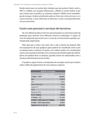 72
Operações com mercadorias: movimentações, apurações e tributos
Renda menor que nos outros dois métodos que são aceitos. Porém, entre o
PEPS e a Média, em situação inflacionária, a Média se revela melhor. É por
esse motivo que, na prática, as empresas adotam a Média como metodolo-
gia de estoque. Análise semelhante pode ser feita sob a ótica do lucro: se o
custo aumentar, o lucro diminuirá; se diminuir o custo, consequentemente,
o lucro aumentará.
Custo com pessoal e serviços de terceiros
Há uma diferença básica entre ter pessoal próprio ou terceirizar parte da
produção para terceiros. Essa diferença chama-se tributação. A seguir, há
uma simulação do que ocorre com o custo de um funcionário quando con-
tratado pela organização.
Note aqui que a visão é de custo, isto é, sob o prisma da empresa. Não
nos esqueçamos de que qualquer gasto poderá ser classificado como custo
ou despesa para a empresa. Os gastos com salários podem ser considerados
como custo, quando envolvidos com o processo de transformação da matéria-
prima em produto final, ou despesa, quando estiver em relacionados com a
estrutura administrativa ou de vendas.
O quadro a seguir mostra a composição de encargos sociais que incidem
sobre a folha de pagamentos de uma empresa, vejamos:
Salários e encargos
Encargos sociais
A) INSS + FGTS 40,80%
INSS 20,00%
SAT 3,00%
Salário Educação 2,50%
Sistema“S” 3,30%
FGTS 8,00%
Multa do FGTS 4,00%
B) 13.⁰ Salário 8,33%
C) Férias + 1/3 11,11%
D) INSS + FGTS sobre 13.⁰ Salário 3,40%
E) INSS + FGTS sobre férias 4,53%
Total (A + B + C + D + E) 68,17%
 