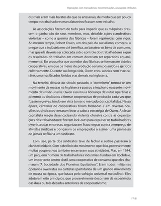 Operações com mercadorias: movimentações, apurações e tributos
77
dustriais eram mais baratos do que os artesanais, de modo que em pouco
tempo os trabalhadores manufatureiros ficavam sem trabalho.
As associações fizeram de tudo para impedir que as máquinas tiras-
sem o ganha-pão de seus membros, mas, debalde ações clandestinas
violentas – como a queima das fábricas – foram reprimidas com vigor.
Ao mesmo tempo, Robert Owen, um dos pais do socialismo, começou a
pregar que a indústria em si é benéfica, ao baratear os bens de consumo,
mas que ela deveria ser colocada sob o controle dos trabalhadores e que
os resultados do trabalho em comum deveriam ser repartidos equani-
memente. Ele propunha que ao redor das fábricas se formassem aldeias
cooperativas, em que os meios de produção seriam possuídos e geridos
coletivamente. Durante sua longa vida, Owen criou aldeias com esse ca-
ráter, uma nos Estados Unidos e as demais na Inglaterra.
Na terceira década do século passado, o “owenismo” tornou-se um
movimento de massas na Inglaterra e passou a inspirar o nascente movi-
mento das trade-unions. Owen assumiu a liderança das lutas operárias e
orientou os sindicatos a formar cooperativas de produção cada vez que
fizessem greves, tendo em vista tomar o mercado dos capitalistas. Nessa
época, centenas de cooperativas foram formadas e em diversas oca-
siões os sindicatos tentaram levar a cabo a estratégia de Owen. A classe
capitalista reagiu desencadeando violenta ofensiva contra as organiza-
ções dos trabalhadores: fizeram lock-outs para expulsar os trabalhadores
owenistas das empresas, organizaram listas negras contra o emprego de
ativistas sindicais e obrigaram os empregados a assinar uma promessa
de jamais se filiar a um sindicato.
Com isso, parte dos sindicatos teve de fechar e outros passaram à
clandestinidade. Com o declínio do movimento operário, provavelmente
muitas cooperativas também encerraram suas atividades. Mas, em 1844,
um pequeno número de trabalhadores industriais fundou em Rochdale,
um importante centro têxtil, uma cooperativa de consumo que eles cha-
maram “A Sociedade dos Pioneiros Equitativos”. Eram todos militantes
operários owenistas ou cartistas (partidários de um grande movimento
de massa na época, que lutava pelo sufrágio universal masculino). Eles
adotaram oito princípios, que provavelmente decorriam da experiência
das duas ou três décadas anteriores de cooperativismo.
 