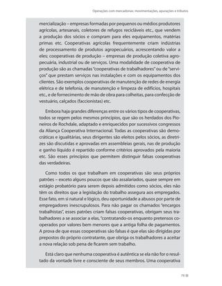 Operações com mercadorias: movimentações, apurações e tributos
79
mercialização – empresas formadas por pequenos ou médios produtores
agrícolas, artesanais, coletores de refugos recicláveis etc., que vendem
a produção dos sócios e compram para eles equipamentos, matérias
primas etc. Cooperativas agrícolas frequentemente criam indústrias
de processamento de produtos agropecuários, acrescentando valor a
eles; cooperativas de produção – empresas de produção coletiva agro-
pecuária, industrial ou de serviços. Uma modalidade de cooperativa de
produção são as chamadas“cooperativas de trabalhadores”ou de“servi-
ços” que prestam serviços nas instalações e com os equipamentos dos
clientes. São exemplos cooperativas de manutenção de redes de energia
elétrica e de telefonia, de manutenção e limpeza de edifícios, hospitais
etc., e de fornecimento de mão de obra para colheitas, para confecção de
vestuário, calçados (faccionistas) etc.
Embora haja grandes diferenças entre os vários tipos de cooperativas,
todos se regem pelos mesmos princípios, que são os herdados dos Pio-
neiros de Rochdale, adaptado e enriquecidos por sucessivos congressos
da Aliança Cooperativa Internacional. Todas as cooperativas são demo-
cráticas e igualitárias, seus dirigentes são eleitos pelos sócios, as diretri-
zes são discutidas e aprovadas em assembleias gerais, nas de produção
e ganho líquido é repartido conforme critérios aprovados pela maioria
etc. São esses princípios que permitem distinguir falsas cooperativas
das verdadeiras.
Como todos os que trabalham em cooperativas são seus próprios
patrões – exceto alguns poucos que são assalariados, quase sempre em
estágio probatório para serem depois admitidos como sócios, eles não
têm os direitos que a legislação do trabalho assegura aos empregados.
Esse fato, em si natural e lógico, deu oportunidade a abusos por parte de
empregadores inescrupulosos. Para não pagar os chamados “encargos
trabalhistas”, esses patrões criam falsas cooperativas, obrigam seus tra-
balhadores a se associar a elas, “contratando-os enquanto pretensos co-
operados por valores bem menores que a antiga folha de pagamentos.
A prova de que essas cooperativas são falsas é que elas são dirigidas por
prepostos do próprio contratante, que obriga os trabalhadores a aceitar
a nova relação sob pena de ficarem sem trabalho.
Está claro que nenhuma cooperativa é autêntica se ela não for o resul-
tado da vontade livre e consciente de seus membros. Uma cooperativa
 
