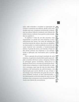 ContabilidadeIntermediária
ação, cabe entender e visualizar as operações de
compra e venda de mercadorias, desde casos mais
simples até mais complexos envolvendo a tributa-
ção nas esferas federal e estadual, com tributos de
ordem direta e indireta. Esses pontos serão estuda-
dos no capítulo 3.
O capítulo 4 trata de um dos assuntos mais
importantes na gestão de uma empresa: o reco-
nhecimento dos ativos. Por meio de métodos de
reconhecimento de valores, descritos em detalhes,
os interessados na matéria poderão encontrar um
vasto material com exemplos e fundamentação
teórica. A gestão de ativos, sem dúvida, é hoje um
dos temas centrais nas empresas e sua compre-
ensão e aplicação são necessárias para a gestão
eficaz.
Para a geração do principal resultado de uma
empresa, os gestores estarão debruçados para am-
pliar a receita e diminuir custos e despesas. Dentre
os principais gastos envolvidos, destacam-se as
despesas financeiras, oriundas de operações finan-
ceiras entre a empresa e o setor financeiro, os salá-
rios e encargos, quer seja da mão de obra direta,
indireta e de funcionários da administração, e da
depreciação que ocorre devido ao uso, tempo e
tecnologia. Esses elementos de gasto de uma em-
presa poderão conduzir, se bem administrados, a
um desempenho acima da média do setor, ou, em
antítese, levar a empresa a uma situação financeira
muito ruim diante da concorrência.
 
